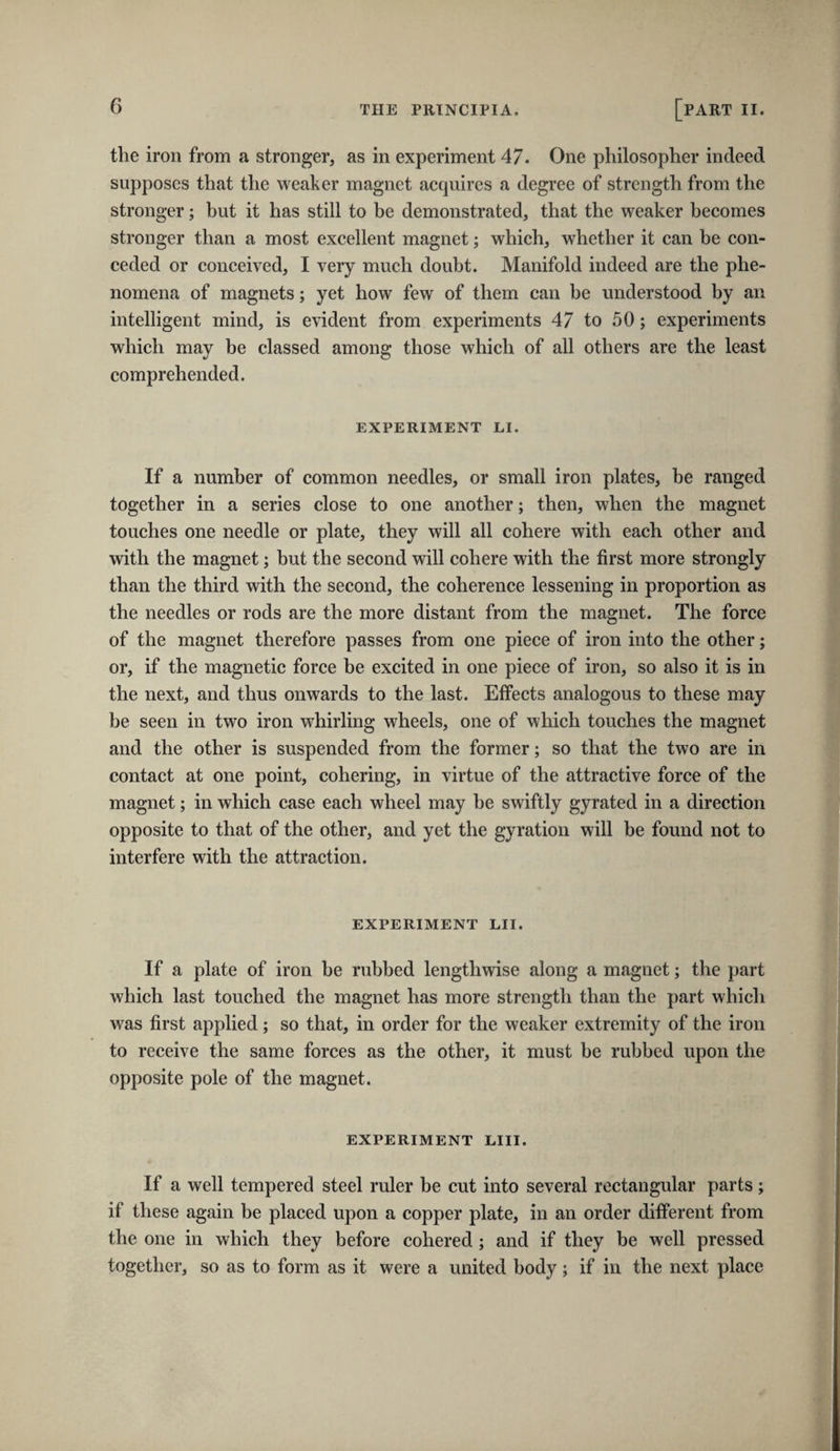 the iron from a stronger, as in experiment 47. One philosopher indeed supposes that the weaker magnet acquires a degree of strength from the stronger; but it has still to be demonstrated, that the weaker becomes stronger than a most excellent magnet; which, whether it can be con¬ ceded or conceived, I very much doubt. Manifold indeed are the phe¬ nomena of magnets; yet how few of them can be understood by an intelligent mind, is evident from experiments 47 to 50; experiments which may be classed among those which of all others are the least comprehended. EXPERIMENT LI. If a number of common needles, or small iron plates, be ranged together in a series close to one another; then, when the magnet touches one needle or plate, they will all cohere with each other and with the magnet; but the second will cohere with the first more strongly than the third with the second, the coherence lessening in proportion as the needles or rods are the more distant from the magnet. The force of the magnet therefore passes from one piece of iron into the other; or, if the magnetic force be excited in one piece of iron, so also it is in the next, and thus onwards to the last. Effects analogous to these may be seen in two iron whirling wheels, one of which touches the magnet and the other is suspended from the former; so that the two are in contact at one point, cohering, in virtue of the attractive force of the magnet; in which case each wheel may he swiftly gyrated in a direction opposite to that of the other, and yet the gyration will be found not to interfere with the attraction. EXPERIMENT LII. If a plate of iron be rubbed lengthwise along a magnet; the part which last touched the magnet has more strength than the part which was first applied; so that, in order for the weaker extremity of the iron to receive the same forces as the other, it must be rubbed upon the opposite pole of the magnet. EXPERIMENT LIII. If a well tempered steel ruler be cut into several rectangular parts; if these again be placed upon a copper plate, in an order different from the one in which they before cohered; and if they be well pressed together, so as to form as it were a united body; if in the next place