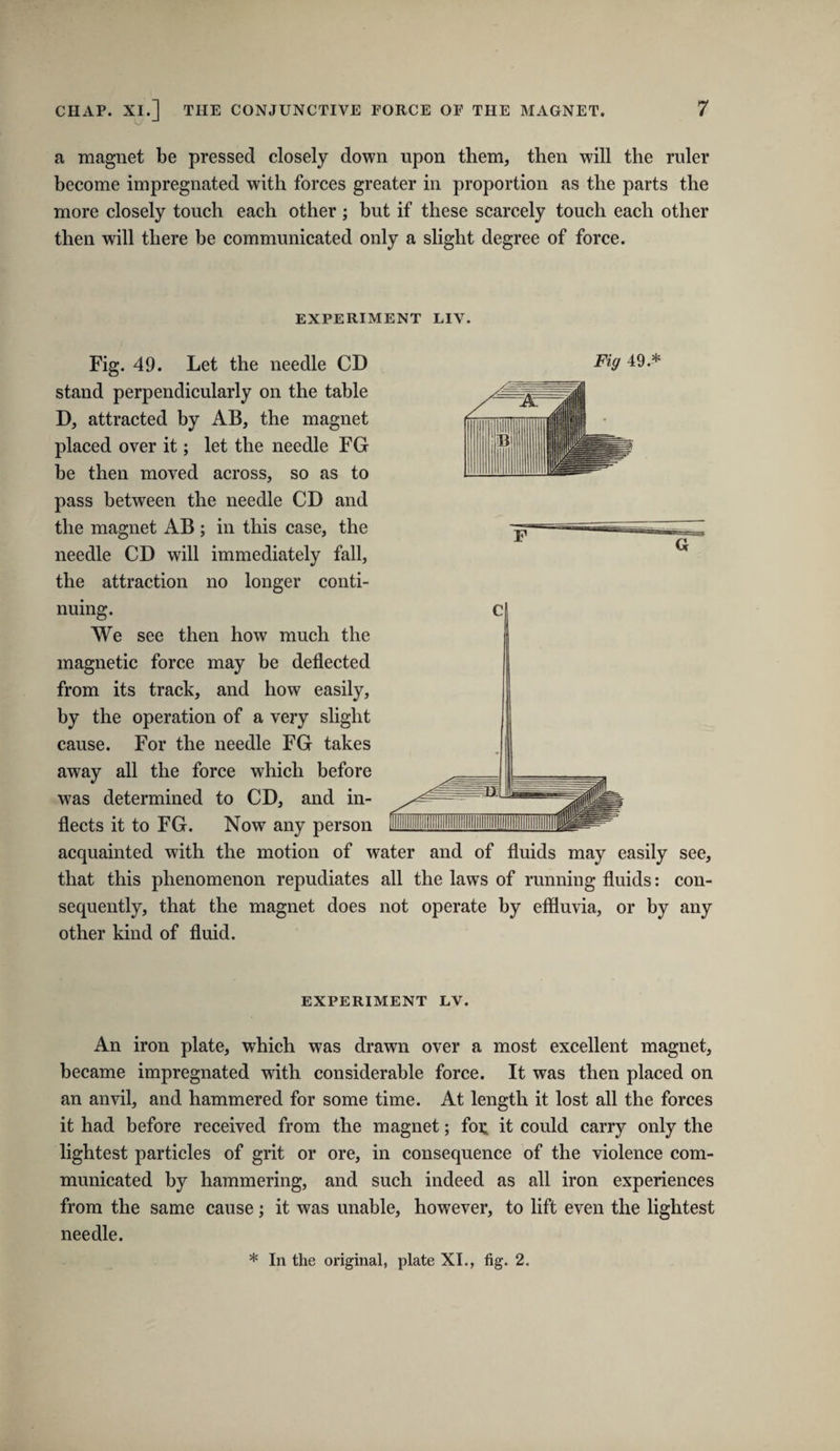 k/ -* a magnet be pressed closely down upon them, then will the ruler become impregnated with forces greater in proportion as the parts the more closely touch each other ; but if these scarcely touch each other then will there be communicated only a slight degree of force. EXPERIMENT LIV. Fig. 49. Let the needle CD Fig 49.* stand perpendicularly on the table D, attracted by AB, the magnet placed over it; let the needle FG be then moved across, so as to pass between the needle CD and the magnet AB ; in this case, the needle CD will immediately fall, the attraction no longer conti¬ nuing. We see then how much the magnetic force may be deflected from its track, and how easily, by the operation of a very slight cause. For the needle FG takes away all the force which before was determined to CD, and in¬ flects it to FG. Now any person acquainted with the motion of water and of fluids may easily see, that this phenomenon repudiates all the laws of running fluids: con¬ sequently, that the magnet does not operate by effluvia, or by any other kind of fluid. EXPERIMENT LV. An iron plate, which was drawn over a most excellent magnet, became impregnated with considerable force. It was then placed on an anvil, and hammered for some time. At length it lost all the forces it had before received from the magnet; for. it could carry only the lightest particles of grit or ore, in consequence of the violence com¬ municated by hammering, and such indeed as all iron experiences from the same cause; it was unable, however, to lift even the lightest needle.