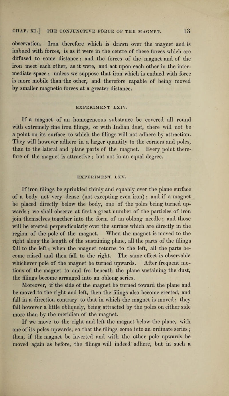 observation. Iron therefore which is drawn over the magnet and is imbued with forces, is as it were in the centre of these forces which are diffused to some distance ; and the forces of the magnet and of the iron meet each other, as it were, and act upon each other in the inter¬ mediate space ; unless we suppose that iron which is endued with force is more mobile than the other, and therefore capable of being moved by smaller magnetic forces at a greater distance. EXPERIMENT LXIV. If a magnet of an homogeneous substance be covered all round with extremely fine iron filings, or with Indian dust, there will not be a point on its surface to which the filings will not adhere by attraction. They will however adhere in a larger quantity to the corners and poles, than to the lateral and plane parts of the magnet. Every point there¬ fore of the magnet is attractive; but not in an equal degree. EXPERIMENT LXV. If iron filings be sprinkled thinly and equably over the plane surface of a body not very dense (not excepting even iron) ; and if a magnet be placed directly below the body, one of the poles being turned up¬ wards ; we shall observe at first a great number of the particles of iron join themselves together into the form of an oblong needle; and those will he erected perpendicularly over the surface which are directly in the region of the pole of the magnet. When the magnet is moved to the right along the length of the sustaining plane, all the parts of the filings fall to the left; when the magnet returns to the left, all the parts be¬ come raised and then fall to the right. The same effect is observable whichever pole of the magnet he turned upwards. After frequent mo¬ tions of the magnet to and fro beneath the plane sustaining the dust, the filings become arranged into an oblong series. Moreover, if the side of the magnet be turned toward the plane and be moved to the right and left, then the filings also become erected, and fall in a direction contrary to that in which the magnet is moved; they fall however a little obliquely, being attracted by the poles on either side more than by the meridian of the magnet. If we move to the right and left the magnet below the plane, with one of its poles upwards, so that the filings come into an ordinate series ; then, if the magnet be inverted and with the other pole upwards be moved again as before, the filings will indeed adhere, but in such a