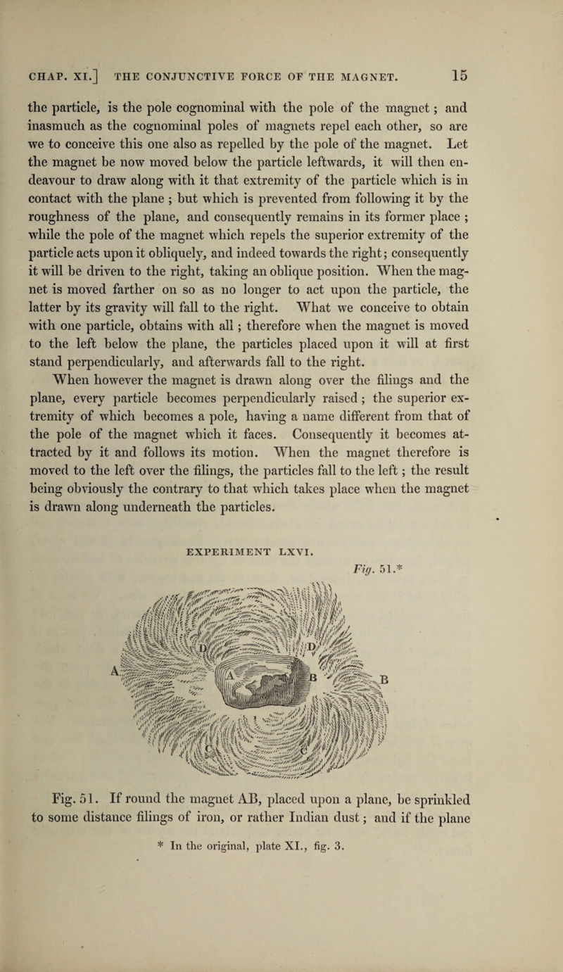 the particle, is the pole cognominal with the pole of the magnet; and inasmuch as the cognominal poles of magnets repel each other, so are we to conceive this one also as repelled by the pole of the magnet. Let the magnet be now moved below the particle leftwards, it will then en¬ deavour to draw along with it that extremity of the particle which is in contact with the plane ; but which is prevented from following it by the roughness of the plane, and consequently remains in its former place ; while the pole of the magnet which repels the superior extremity of the particle acts upon it obliquely, and indeed towards the right; consequently it will be driven to the right, taking an oblique position. When the mag¬ net is moved farther on so as no longer to act upon the particle, the latter by its gravity will fall to the right. What we conceive to obtain with one particle, obtains with all; therefore when the magnet is moved to the left below the plane, the particles placed upon it will at first stand perpendicularly, and afterwards fall to the right. When however the magnet is drawn along over the filings and the plane, every particle becomes perpendicularly raised; the superior ex¬ tremity of which becomes a pole, having a name different from that of the pole of the magnet which it faces. Consequently it becomes at¬ tracted by it and follows its motion. When the magnet therefore is moved to the left over the filings, the particles fall to the left; the result being obviously the contrary to that which takes place when the magnet is drawn along underneath the particles. EXPERIMENT LXVI. Fiff. 51.* Fig. 51. If round the magnet AB, placed upon a plane, be sprinkled to some distance filings of iron, or rather Indian dust; and if the plane