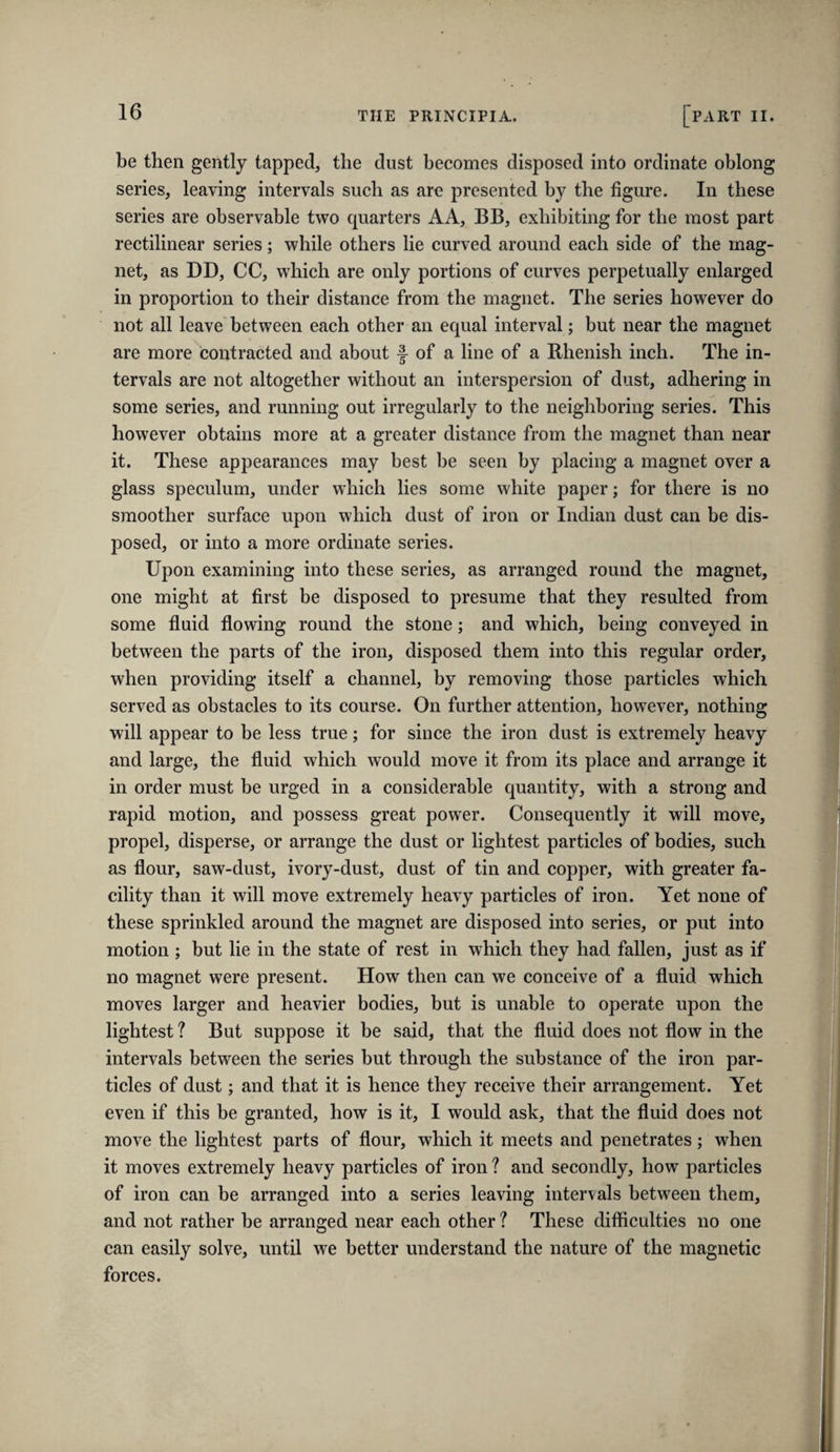 be then gently tapped, the dust becomes disposed into ordinate oblong series, leaving intervals such as are presented by the figure. In these series are observable two quarters AA, BB, exhibiting for the most part rectilinear series; while others lie curved around each side of the mag¬ net, as DD, CC, which are only portions of curves perpetually enlarged in proportion to their distance from the magnet. The series however do not all leave between each other an equal interval; but near the magnet are more contracted and about f of a line of a Rhenish inch. The in¬ tervals are not altogether without an interspersion of dust, adhering in some series, and running out irregularly to the neighboring series. This however obtains more at a greater distance from the magnet than near it. These appearances may best be seen by placing a magnet over a glass speculum, under which lies some white paper; for there is no smoother surface upon which dust of iron or Indian dust can be dis¬ posed, or into a more ordinate series. Upon examining into these series, as arranged round the magnet, one might at first be disposed to presume that they resulted from some fluid flowing round the stone; and which, being conveyed in between the parts of the iron, disposed them into this regular order, when providing itself a channel, by removing those particles which served as obstacles to its course. On further attention, however, nothing will appear to be less true; for since the iron dust is extremely heavy and large, the fluid which would move it from its place and arrange it in order must be urged in a considerable quantity, with a strong and rapid motion, and possess great power. Consequently it will move, propel, disperse, or arrange the dust or lightest particles of bodies, such as flour, saw-dust, ivory-dust, dust of tin and copper, with greater fa¬ cility than it will move extremely heavy particles of iron. Yet none of these sprinkled around the magnet are disposed into series, or put into motion ; but lie in the state of rest in which they had fallen, just as if no magnet were present. How then can we conceive of a fluid which moves larger and heavier bodies, but is unable to operate upon the lightest ? But suppose it be said, that the fluid does not flow in the intervals between the series but through the substance of the iron par¬ ticles of dust; and that it is hence they receive their arrangement. Yet even if this be granted, how is it, I would ask, that the fluid does not move the lightest parts of flour, which it meets and penetrates; when it moves extremely heavy particles of iron ? and secondly, how particles of iron can be arranged into a series leaving intervals between them, and not rather be arranged near each other ? These difficulties no one can easily solve, until we better understand the nature of the magnetic forces.