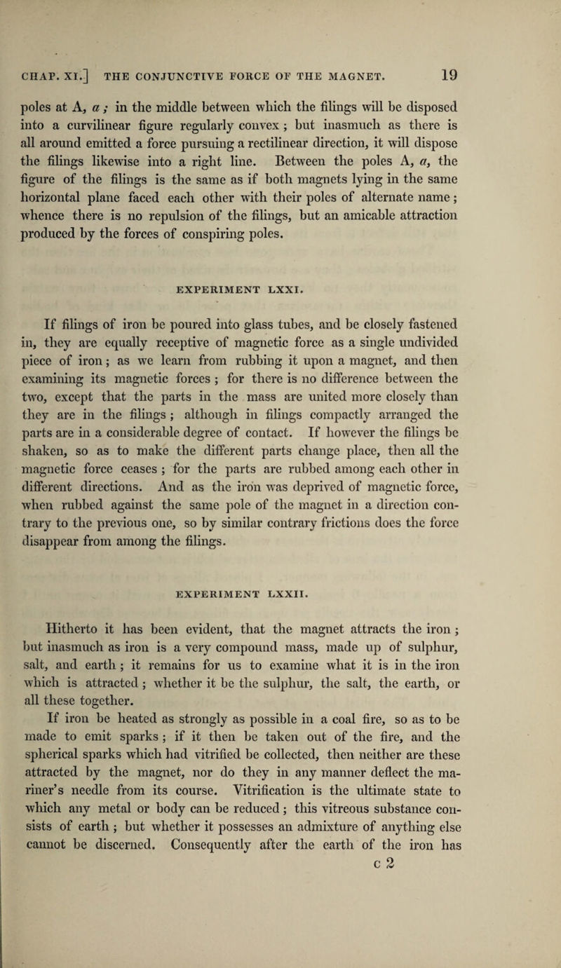 poles at A, a ; in the middle between which the filings will he disposed into a curvilinear figure regularly convex; but inasmuch as there is all around emitted a force pursuing a rectilinear direction, it will dispose the filings likewise into a right line. Between the poles A, cr, the figure of the filings is the same as if both magnets lying in the same horizontal plane faced each other with their poles of alternate name; whence there is no repulsion of the filings, but an amicable attraction produced by the forces of conspiring poles. EXPERIMENT LXXI. If filings of iron be poured into glass tubes, and be closely fastened in, they are equally receptive of magnetic force as a single undivided piece of iron; as we learn from rubbing it upon a magnet, and then examining its magnetic forces ; for there is no difference between the two, except that the parts in the mass are united more closely than they are in the filings ; although in filings compactly arranged the parts are in a considerable degree of contaet. If however the filings be shaken, so as to make the different parts change place, then all the magnetic force ceases ; for the parts are rubbed among eaeh other in different directions. And as the iron was deprived of magnetic force, when rubbed against the same pole of the magnet in a direction con¬ trary to the previous one, so by similar contrary frictions does the force disappear from among the filings. EXPERIMENT LXXII. Hitherto it has been evident, that the magnet attracts the iron; but inasmuch as iron is a very compound mass, made up of sulphur, salt, and earth ; it remains for us to examine what it is in the iron which is attracted; whether it be the sulphur, the salt, the earth, or all these together. If iron be heated as strongly as possible in a coal fire, so as to be made to emit sparks ; if it then be taken out of the fire, and the spherical sparks which had vitrified be collected, then neither are these attracted by the magnet, nor do they in any manner deflect the ma¬ riner’s needle from its course. Vitrification is the ultimate state to which any metal or body can he reduced; this vitreous substance con¬ sists of earth ; but whether it possesses an admixture of anything else cannot he discerned. Consequently after the earth of the iron has c 2