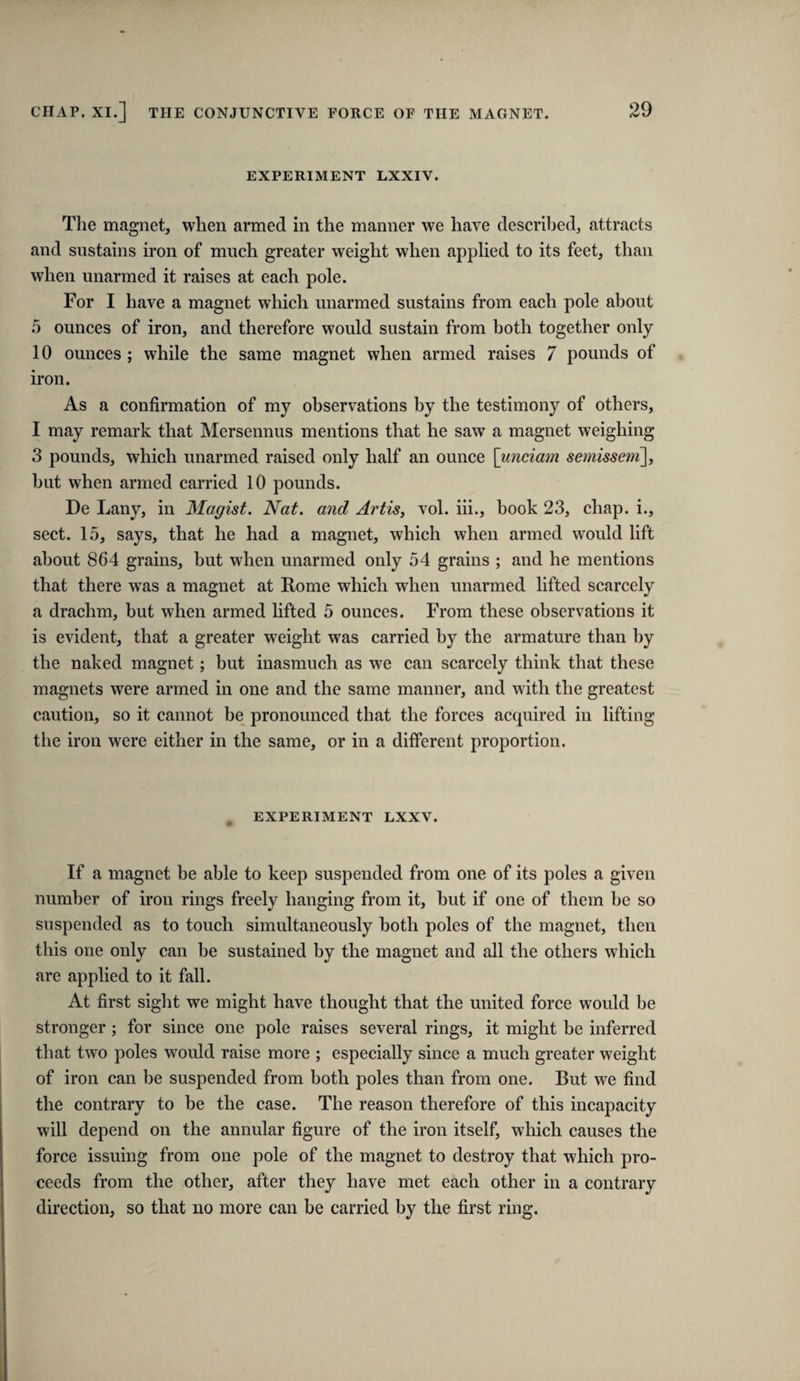 EXPERIMENT LXXIV. The magnet, when armed in the manner we have described, attracts and sustains iron of much greater weight when applied to its feet, than when unarmed it raises at each pole. For I have a magnet which unarmed sustains from each pole about 5 ounces of iron, and therefore would sustain from both together only 10 ounces ; while the same magnet when armed raises 7 pounds of iron. As a confirmation of my observations by the testimony of others, I may remark that Mersennus mentions that he saw a magnet weighing 3 pounds, which unarmed raised only half an ounce [unciatn semissem], but when armed carried 10 pounds. De Lany, in Magist. Nat. and Artis, vol. hi., book 23, chap, i., sect. 15, says, that he had a magnet, which when armed would lift about 864 grains, but when unarmed only 54 grains ; and he mentions that there was a magnet at Rome which when unarmed lifted scarcely a drachm, but when armed lifted 5 ounces. From these observations it is evident, that a greater weight was carried by the armature than by the naked magnet; but inasmuch as we can scarcely think that these magnets were armed in one and the same manner, and with the greatest caution, so it cannot be pronounced that the forces acquired in lifting the iron w^ere either in the same, or in a different proportion. EXPERIMENT LXXV. If a magnet be able to keep suspended from one of its poles a given number of iron rings freely hanging from it, but if one of them be so suspended as to touch simultaneously both poles of the magnet, then this one only can be sustained by the magnet and all the others which are applied to it fall. At first sight we might have thought that the united force would be stronger ; for since one pole raises several rings, it might be inferred that two poles would raise more ; especially since a much greater weight of iron can be suspended from both poles than from one. But we find the contrary to be the case. The reason therefore of this incapacity will depend on the annular figure of the iron itself, which causes the force issuing from one pole of the magnet to destroy that which pro¬ ceeds from the other, after they have met each other in a contrary direction, so that no more can be carried by the first ring.