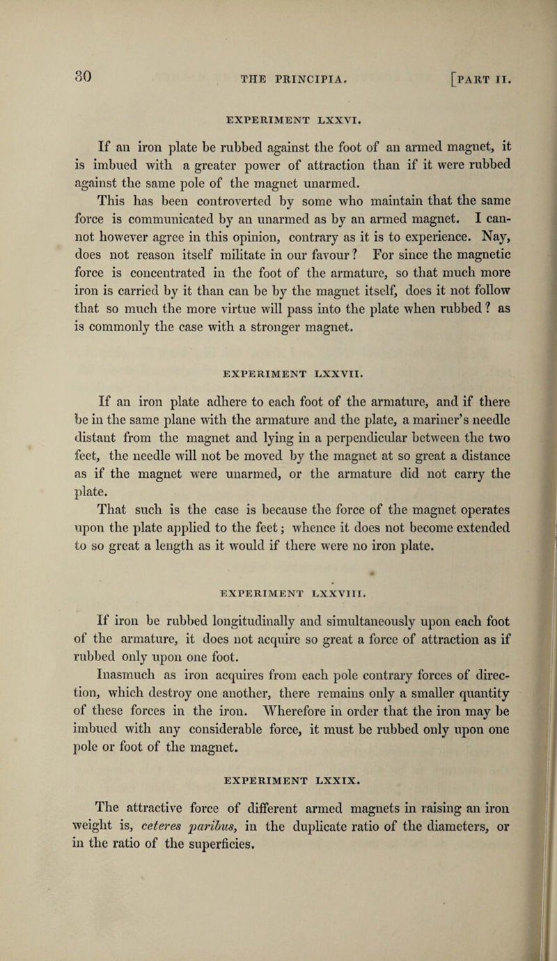 EXPERIMENT LXXVI. If an iron plate be rubbed against the foot of an armed magnet, it is imbued with a greater power of attraction than if it were rubbed against the same pole of the magnet unarmed. This has been controverted by some who maintain that the same force is communicated hy an unarmed as by an armed magnet. I can¬ not however agree in this opinion, contrary as it is to experience. Nay, does not reason itself militate in our favour ? For since the magnetic force is concentrated in the foot of the armature, so that much more iron is carried by it than can be by the magnet itself, does it not follow that so much the more virtue will pass into the plate when rubbed ? as is commonly the case with a stronger magnet. EXPERIMENT LXXVII. If an iron plate adhere to each foot of the armature, and if there be in the same plane with the armature and the plate, a mariner’s needle distant from the magnet and lying in a perpendicular between the two feet, the needle will not he moved by the magnet at so great a distance as if the magnet were unarmed, or the armature did not carry the plate. That such is the case is because the force of the magnet operates upon the plate applied to the feet; whence it does not become extended to so great a length as it would if there were no iron plate. EXPERIMENT LXXVIII. If iron be rubbed longitudinally and simultaneously upon each foot of the armature, it does not acquire so great a force of attraction as if rubbed only upon one foot. Inasmuch as iron acquires from each pole contrary forces of direc¬ tion, which destroy one another, there remains only a smaller quantity of these forces in the iron. Wherefore in order that the iron may be imbued with any considerable force, it must be rubbed only upon one pole or foot of the magnet. EXPERIMENT LXXIX. The attractive force of different armed magnets in raising an iron weight is, ceteres paribus, in the duplicate ratio of the diameters, or in the ratio of the superficies.