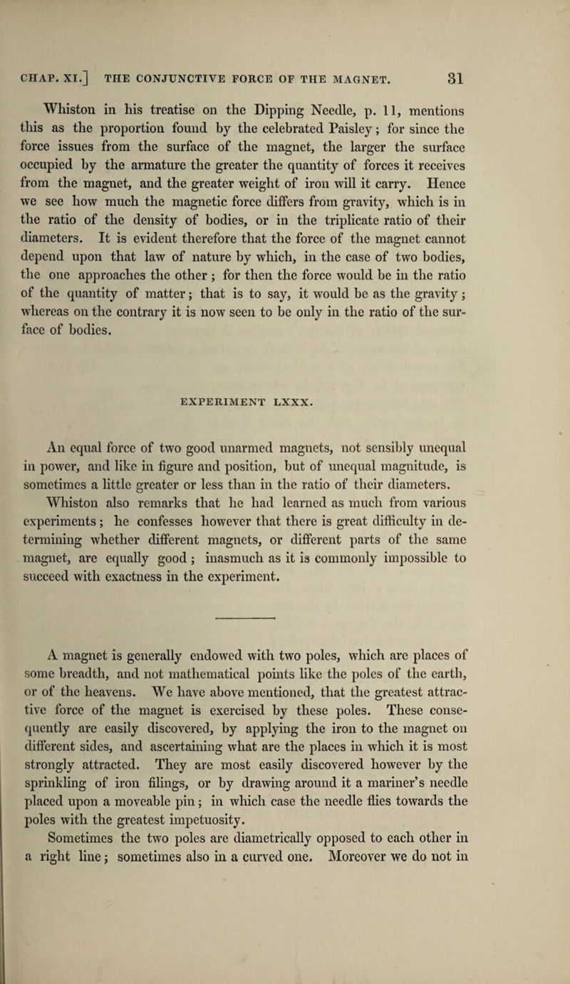 Whiston in his treatise on the Dipping Needle, p. 11, mentions this as the proportion found by the celebrated Paisley; for since the force issues from the surface of the magnet, the larger the surface occupied by the armature the greater the quantity of forces it receives from the magnet, and the greater weight of iron will it carry. Hence we see how much the magnetic force differs from gravity, which is in the ratio of the density of bodies, or in the triplicate ratio of their diameters. It is evident therefore that the force of the magnet cannot depend upon that law of nature by which, in the case of two bodies, the one approaches the other ; for then the force would he in the ratio of the quantity of matter; that is to say, it would be as the gravity; whereas on the contrary it is now seen to be only in the ratio of the sur¬ face of bodies. EXPERIMENT LXXX. An equal force of two good unarmed magnets, not sensibly unequal in power, and like in figure and position, but of unequal magnitude, is sometimes a little greater or less than in the ratio of their diameters. Whiston also remarks that he had learned as much from various experiments ; he confesses however that there is great difficulty in de¬ termining whether different magnets, or different parts of the same magnet, are equally good ; inasmuch as it is commonly impossible to succeed with exactness in the experiment. A magnet is generally endowed with two poles, which are places of some breadth, and not mathematical points like the poles of the earth, or of the heavens. We have above mentioned, that the greatest attrac¬ tive force of the magnet is exercised by these poles. These conse¬ quently are easily discovered, by applying the iron to the magnet on different sides, and ascertaining what are the plaees in which it is most strongly attracted. They are most easily discovered however by the sprinkling of iron filings, or by drawing around it a mariner’s needle placed upon a moveable pin; in which case the needle flies towards the poles with the greatest impetuosity. Sometimes the two poles are diametrically opposed to each other in a right line; sometimes also in a curved one. Moreover we do not in