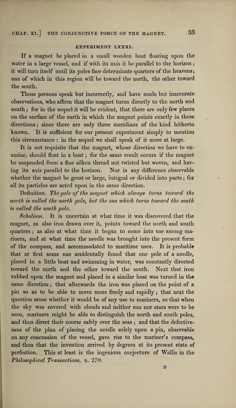 EXPERIMENT LXXXI. If a magnet be placed in a small wooden boat floating upon the water in a large vessel, and if with its axis it be parallel to the horizon; it will turn itself until its poles face determinate quarters of the heavens; one of which in this region will be toward the north, the other toward the south. Those persons speak but incorrectly, and have made but inaccurate observations, who atfirm that the magnet turns directly to the north and south; for in the sequel it will be evident, that there are only few places on the surface of the earth in which the magnet points exactly in these directions; since there are only three meridians of the kind hitherto known. It is sufficient for our present experiment simply to mention this circumstance : in the sequel we shall speak of it more at large. It is not requisite that the magnet, whose direction we have to ex¬ amine, should float in a boat; for the same result occurs if the magnet be suspended from a fine silken thread not twisted but woven, and hav¬ ing its axis parallel to the horizon. Nor is any difference observable whether the magnet be great or large, integral or divided into parts; for all its particles are acted upon in the same direction. Definition. The pole of the magnet which always turns toward the north is called the north pole, but the one which turns toward the south is called the south pole. Scholium. It is uncertain at what time it was discovered that the magnet, as also iron drawn over it, points toward the north and south quarters ; as also at what time it began to come into use among ma¬ riners, and at what time the needle was brought into the present form of the compass, and accommodated to maritime uses. It is probable that at first some one accidentally found that one pole of a needle, placed in a little boat and swimming in water, was constantly directed toward the north and the other toward the south. Next that iron rubbed upon the magnet and placed in a similar boat was turned in the same direction; that afterwards the iron was placed on the point of a pin so as to be able to move more freely and rapidly ; that next the question arose whether it would be of any use to mariners, so that when the sky was covered with clouds and neither sun nor stars were to be seen, mariners might be able to distinguish the north and south poles, and thus direct their course safely over the seas ; and that the defective¬ ness of the plan of placing the needle solely upon a pin, observable on any concussion of the vessel, gave rise to the mariner’s compass, and thus that the invention arrived by degrees at its present state of perfection. This at least is the ingenious conjecture of Wallis in the Philosophical Transactions, n. 278. D