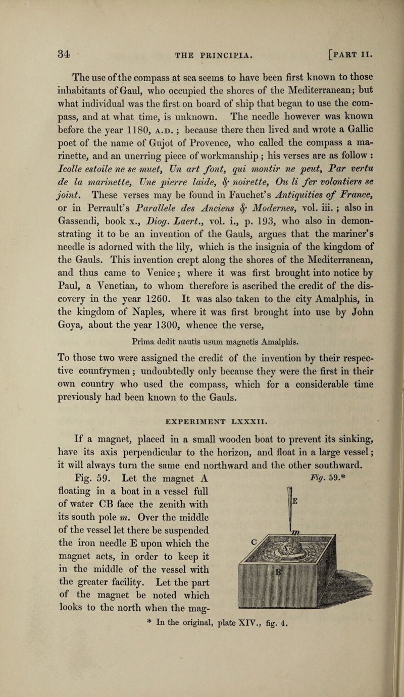 The use of the compass at sea seems to have been first known to those inhabitants of Gaul, who occupied the shores of the Mediterranean; but what individual was the first on board of ship that began to use the com¬ pass, and at what time, is unknown. The needle however was known before the year 1180, a.d. ; because there then lived and wrote a Gallic poet of the name of Gujot of Provence, who called the compass a ma- rinette, and an unerring piece of workmanship ; his verses are as follow : Icolle estoile ne se muety Un art fonty qui montir ne peuty Par vertu de la marinettBy Tine pierre laidSy ^ noirettey Ou li fer volontiers se joint. These verses may be found in Fauchet’s Antiquities of FrancCy or in Perrault’s Parallele des Anciens ^ ModerneSy vol. iii. ; also in Gassendi, book x., Piog. Laert.y vol. i., p. 193, who also in demon¬ strating it to be an invention of the Gauls, argues that the mariner’s needle is adorned with the lily, which is the insignia of the kingdom of the Gauls. This invention crept along the shores of the Mediterranean, and thus came to Venice; where it was first brought into notice by Paul, a Venetian, to whom therefore is ascribed the credit of the dis¬ covery in the year 1260. It was also taken to the city Amalphis, in the kingdom of Naples, where it was first brought into use by John Goya, about the year 1300, whence the verse. Prima dedit nautis usum magnetis Amalphis. To those two were assigned the credit of the invention by their respec¬ tive countrymen; undoubtedly only because they were the first in their own country who used the compass, which for a considerable time previously had been known to the Gauls. EXPERIMENT LXXXII. If a magnet, placed in a small wooden boat to prevent its sinking, have its axis perpendicular to the horizon, and float in a large vessel; it will always turn the same end northward and the other southward. Fig. 59. Let the magnet A Fig. 59.* floating in a boat in a vessel full of water CB face the zenith with its south pole m. Over the middle of the vessel let there be suspended the iron needle E upon which the magnet acts, in order to keep it in the middle of the vessel with the greater facility. Let the part of the magnet be noted which looks to the north when the mag-