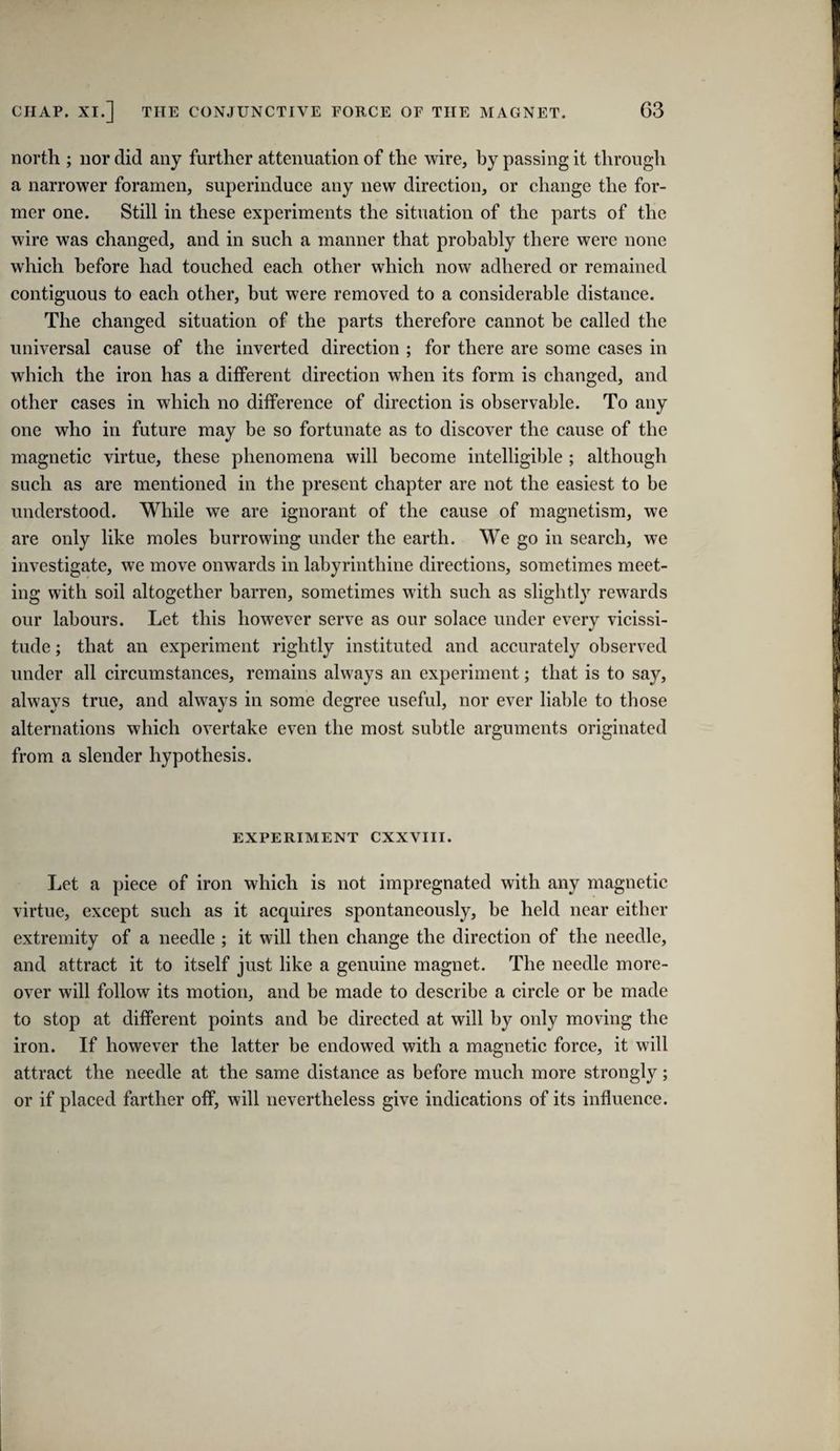 north ; nor did any further attenuation of the wire, by passing it through a narrower foramen, superinduce any new direction, or change the for¬ mer one. Still in these experiments the situation of the parts of the wire was changed, and in such a manner that probably there were none which before had touched each other which now adhered or remained contiguous to each other, but were removed to a considerable distance. The changed situation of the parts therefore cannot be called the universal cause of the inverted direction ; for there are some cases in which the iron has a different direction when its form is changed, and other cases in which no difference of direction is observable. To any one who in future may be so fortunate as to discover the cause of the magnetic virtue, these phenomena will become intelligible ; although such as are mentioned in the present chapter are not the easiest to be understood. While we are ignorant of the cause of magnetism, we are only like moles burrowing under the earth. We go in search, we investigate, we move onwards in labyrinthine directions, sometimes meet¬ ing with soil altogether barren, sometimes with such as slightly rewards our labours. Let this however serve as our solace under every vicissi¬ tude ; that an experiment rightly instituted and accurately observed under all circumstances, remains always an experiment; that is to say, always true, and always in some degree useful, nor ever liable to those alternations which overtake even the most subtle arguments originated from a slender hypothesis. EXPERIMENT CXXVIII. Let a piece of iron which is not impregnated with any magnetic virtue, except such as it acquires spontaneously, be held near either extremity of a needle ; it will then change the direction of the needle, and attract it to itself just like a genuine magnet. The needle more¬ over will follow its motion, and be made to describe a circle or be made to stop at different points and be directed at will by only moving the iron. If however the latter be endowed with a magnetic force, it will attract the needle at the same distance as before much more strongly; or if placed farther off, will nevertheless give indications of its influence.