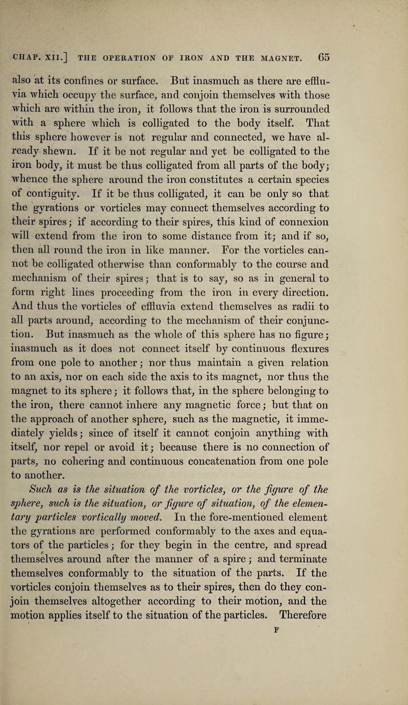 also at its confines or surface. But inasmueh as there are efflu¬ via which occupy the surface, and conjoin themselves with those which are within the iron, it follows that the iron is surrounded with a sphere which is colligated to the body itself. That this sphere however is not regular and connected, we have al¬ ready shewn. If it be not regular and yet be eolligated to the iron body, it must be thus colligated from all parts of the body; whence the sphere around the iron constitutes a certain species of contiguity. If it be thus eolligated, it can be only so that the gyrations or vorticles may connect themselves according to their spires; if according to their spires, this kind of connexion will extend from the iron to some distance from it; and if so, then all round the iron in like manner. For the vorticles can¬ not be colligated otherwise than conformably to the course and meehanism of their spires; that is to say, so as in general to form right lines proceeding from the iron in every direetion. And thus the vorticles of effluvia extend themselves as radii to all parts around, according to the mechanism of their conjunc¬ tion. But inasmuch as the whole of this sphere has no figure; inasmuch as it does not connect itself by continuous flexures from one pole to another; nor thus maintain a given relation to an axis, nor on eaeh side the axis to its magnet, nor thus the magnet to its sphere; it follows that, in the sphere belonging to the iron, there eannot inhere any magnetic force; but that on the approach of another sphere, such as the magnetic, it imme¬ diately yields; sinee of itself it cannot conjoin anything with itself, nor repel or avoid it; because there is no connection of parts, no cohering and continuous concatenation from one pole to another. Such as is the situation of the vorticles, or the figure of the sphere, such is the situation, or figure of situation, of the elemen¬ tary particles vortically moved. In the fore-mentioned element the gyrations are performed conformably to the axes and equa¬ tors of the particles; for they begin in the centre, and spread ■y themselves around after the manner of a spire; and terminate themselves conformably to the situation of the parts. If the vorticles eonjoin themselves as to their spires, then do they con¬ join themselves altogether according to their motion, and the motion applies itself to the situation of the particles. Therefore F