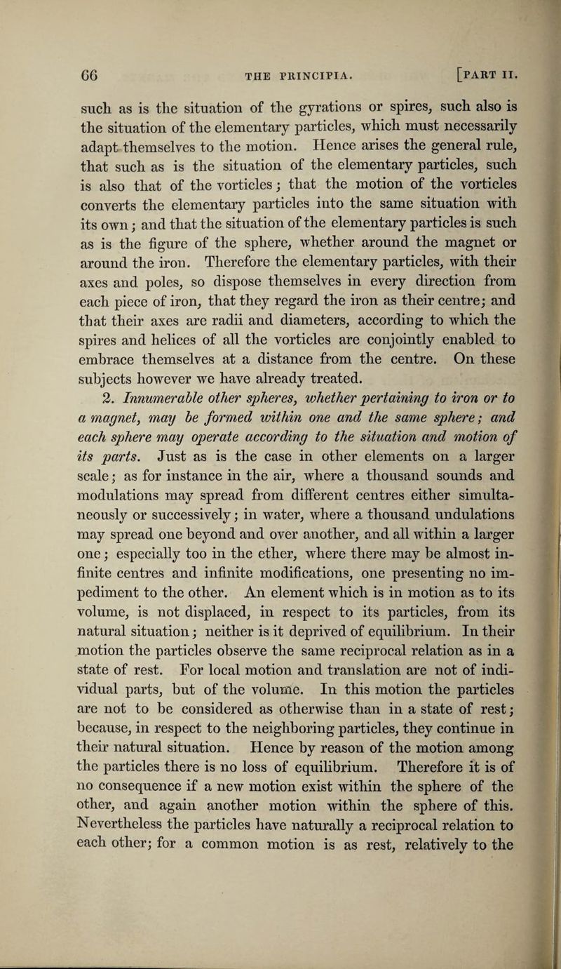 such as is the situation of the gyrations or spires^ sueh also is the situation of the elementary particles, which must necessarily adapt themselves to the motion. Hence arises the general rule, that such as is the situation of the elementary particles, such is also that of the vorticles; that the motion of the vorticles converts the elementary particles into the same situation with its own; and that the situation of the elementary particles is such as is the figure of the sphere, whether around the magnet or around the iron. Therefore the elementary particles, with their axes and poles, so dispose themselves in every direction from each piece of iron, that they regard the iron as their centre; and that their axes are radii and diameters, according to which the spires and helices of all the vorticles are conjointly enabled to embrace themselves at a distance from the centre. On these subjects however we have already treated. 2. Innumerable other spheres, whether pertaining to iron or to a magnet, may be formed within one and the same sphere; and each sphere may operate according to the situation and motion of its parts. Just as is the case in other elements on a larger scale; as for instance in the air, where a thousand sounds and modulations may spread from different centres either simulta¬ neously or successively; in water, where a thousand undulations may spread one beyond and over another, and all within a larger one; especially too in the ether, where there may be almost in¬ finite centres and infinite modifications, one presenting no im¬ pediment to the other. An element which is in motion as to its volume, is not displaced, in respect to its particles, from its natural situation; neither is it deprived of equilibrium. In their motion the particles observe the same reciprocal relation as in a state of rest. For local motion and translation are not of indi¬ vidual parts, but of the volume. In this motion the particles are not to be considered as otherwise than in a state of rest; because, in respect to the neighboring particles, they continue in their natural situation. Hence by reason of the motion among the particles there is no loss of equilibrium. Therefore it is of no consequence if a new motion exist within the sphere of the other, and again another motion within the sphere of this. Nevertheless the particles have naturally a reciprocal relation to each other; for a common motion is as rest, relatively to the