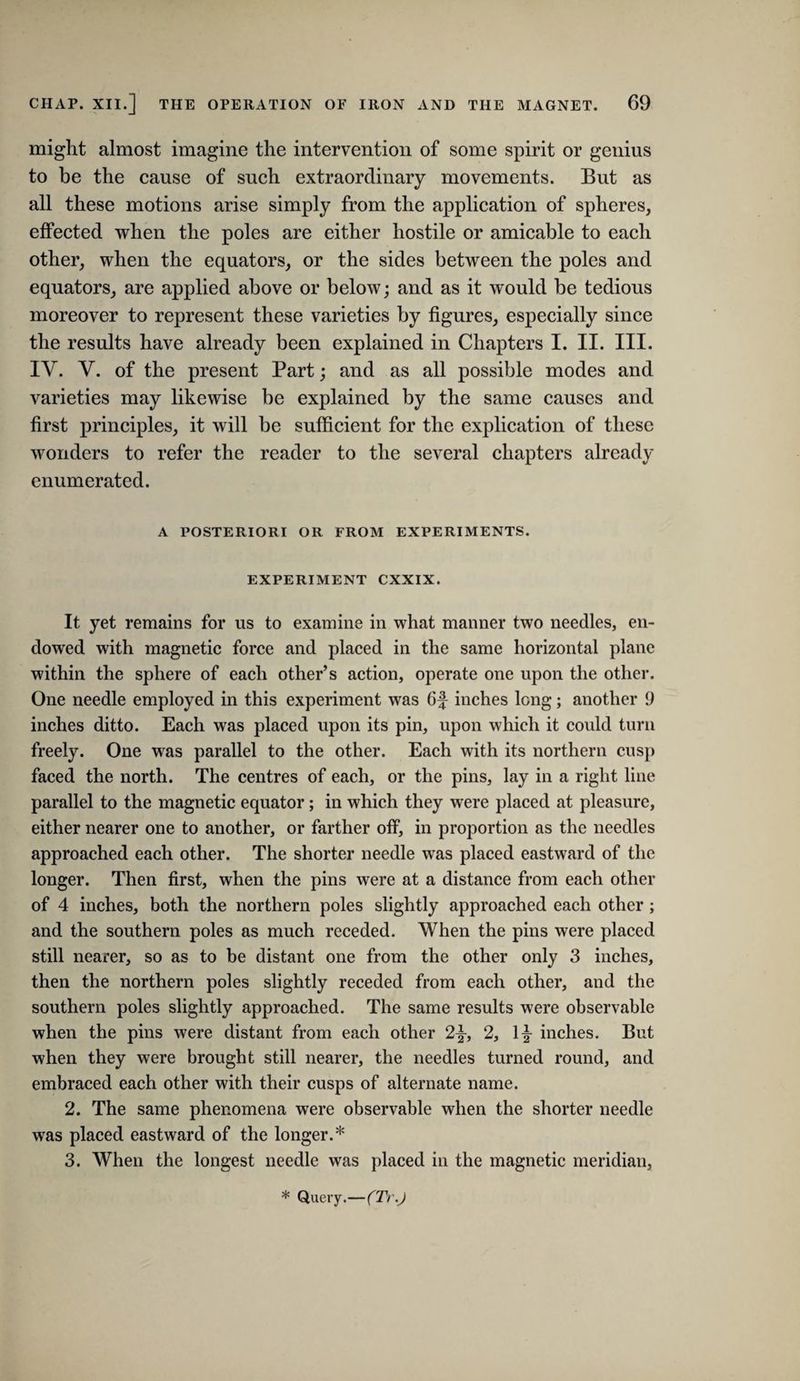 might almost imagine the intervention of some spirit or genius to be the cause of such extraordinary movements. But as all these motions arise simply from the application of spheres, effected when the poles are either hostile or amicable to each other, when the equators, or the sides between the poles and equators, are applied above or below; and as it would be tedious moreover to represent these varieties by figures, especially since the results have already been explained in Chapters I. II. III. IV. V. of the present Part; and as all possible modes and varieties may likewise be explained by the same causes and first principles, it will be sufficient for the explication of these wonders to refer the reader to the several chapters already enumerated. A POSTERIORI OR FROM EXPERIMENTS. EXPERIMENT CXXIX. It yet remains for us to examine in what manner two needles, en¬ dowed with magnetic force and placed in the same horizontal plane within the sphere of each other’s action, operate one upon the other. One needle employed in this experiment was 6f inches long; another 9 inches ditto. Each was placed upon its pin, upon which it could turn freely. One was parallel to the other. Each with its northern cusp faced the north. The centres of each, or the pins, lay in a right line parallel to the magnetic equator; in which they were placed at pleasure, either nearer one to another, or farther off, in proportion as the needles approached each other. The shorter needle was placed eastward of the longer. Then first, when the pins were at a distance from each other of 4 inches, both the northern poles slightly approached each other ; and the southern poles as much receded. When the pins were placed still nearer, so as to be distant one from the other only 3 inches, then the northern poles slightly receded from each other, and the southern poles slightly approached. The same results were observable when the pins were distant from each other 2|-, 2, 1^ inches. But when they were brought still nearer, the needles turned round, and embraced each other with their cusps of alternate name. 2. The same phenomena were observable when the shorter needle was placed eastward of the longer.* 3. When the longest needle was placed in the magnetic meridian, * Query.—(Tr.J