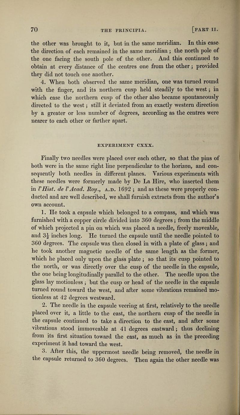 the other was brought to it, but in the same meridian. In this case the direction of each remained in the same meridian ; the north pole of the one facing the south pole of the other. And this continued to obtain at every distance of the centres one from the other; provided they did not touch one another. 4. When both observed the same meridian, one was turned round with the finger, and its northern cusp held steadily to the west; in which case the northern cusp of the other also became spontaneously directed to the west; still it deviated from an exactly western direction by a greater or less number of degrees, according as the centres were nearer to each other or farther apart. experiment cxxx. Finally two needles were placed over each other, so that the pins of both were in the same right line perpendicular to the horizon, and con¬ sequently both needles in different planes. Various experiments with these needles were formerly made by De La Hire, who inserted them in I’Hist. de VAcad. Roy., a.d. 1692 ; and as these were properly con¬ ducted and are well described, we shall furnish extracts from the author’s own account. 1. He took a capsule which belonged to a compass, and which was furnished with a copper circle divided into 360 degrees ; from the middle of which projected a pin on which was placed a needle, freely moveable, and inches long. He turned the capsule until the needle pointed to 360 degrees. The capsule was then closed in with a plate of glass; and he took another magnetic needle of the same length as the former, which he placed only upon the glass plate ; so that its cusp pointed to the north, or was directly over the cusp of the needle in the capsule, the one being longitudinally parallel to the other. The needle upon the glass lay motionless ; but the cusp or head of the needle in the capsule turned round toward the west, and after some vibrations remained mo¬ tionless at 42 degrees westward. 2. The needle in the capsule veering at first, relatively to the needle placed over it, a little to the east, the northern cusp of the needle in the capsule continued to take a direction to the east, and after some vibrations stood immoveable at 41 degrees eastward; thus declining from its first situation toward the east, as much as in the preceding experiment it had toward the west. 3. After this, the uppermost needle being removed, the needle in the capsule returned to 360 degrees. Then again the other needle was