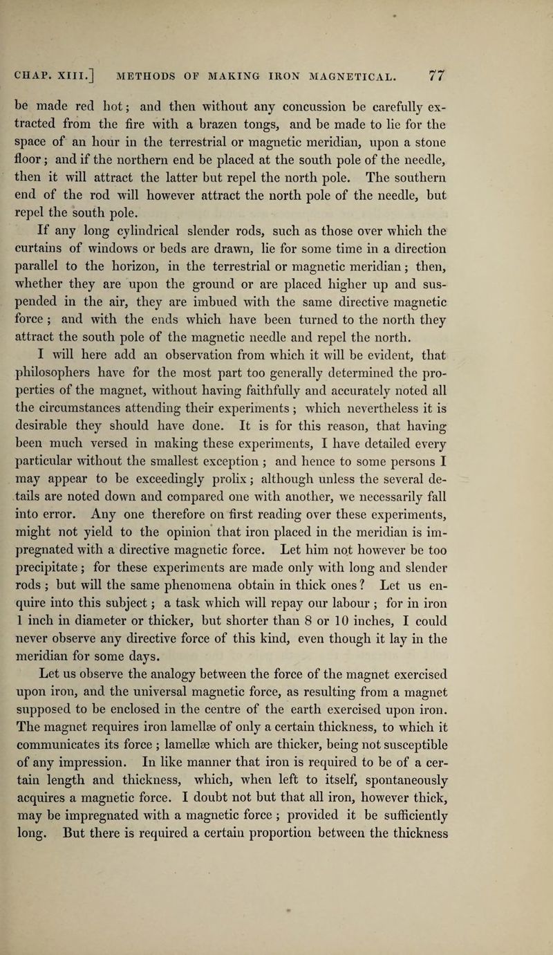 be made red hot; and then without any concussion be carefully ex¬ tracted from the fire with a hrazen tongs, and be made to lie for the space of an hour in the terrestrial or magnetic meridian, upon a stone floor; and if the northern end be placed at the south pole of the needle, then it will attract the latter but repel the north pole. The southern end of the rod will however attract the north pole of the needle, but repel the south pole. If any long cylindrical slender rods, such as those over which the curtains of windows or beds are drawn, lie for some time in a direction parallel to the horizon, in the terrestrial or magnetic meridian; then, whether they are upon the ground or are placed higher up and sus¬ pended in the air, they are imbued with the same directive magnetic force ; and with the ends which have been turned to the north they attract the south pole of the magnetic needle and repel the north. I will here add an observation from which it will be evident, that philosophers have for the most part too generally determined the pro¬ perties of the magnet, without having faithfully and accurately noted all the circumstances attending their experiments ; which nevertheless it is desirable they should have done. It is for this reason, that having been much versed in making these experiments, I have detailed every particular without the smallest exception ; and hence to some persons I may appear to he exceedingly prolix; although unless the several de¬ tails are noted down and compared one with another, w'e necessarily fall into error. Any one therefore on first reading over these experiments, might not yield to the opinion that iron placed in the meridian is im¬ pregnated with a directive magnetic force. Let him not however be too precipitate ; for these experiments are made only with long and slender rods ; hut will the same phenomena obtain in thick ones ? Let us en¬ quire into this subject; a task which will repay our labour ; for in iron 1 inch in diameter or thicker, but shorter than 8 or 10 inches, I could never observe any directive force of this kind, even though it lay in the meridian for some days. Let us observe the analogy between the force of the magnet exercised upon iron, and the universal magnetic force, as resulting from a magnet supposed to be enclosed in the centre of the earth exercised upon iron. The magnet requires iron lamellse of only a certain thickness, to which it communicates its force ; lamellae which are thicker, being not susceptible of any impression. In like manner that iron is required to be of a cer¬ tain length and thickness, which, when left to itself, spontaneously acquires a magnetic force. I doubt not but that all iron, however thick, may be impregnated with a magnetic force ; provided it be sufficiently long. But there is required a certain proportion between the thickness