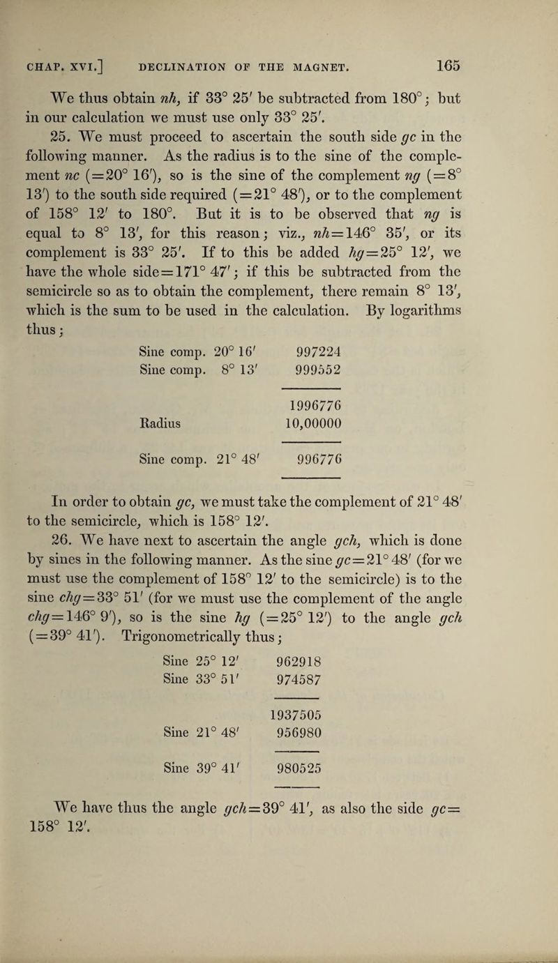 We thus obtain nh, if 33° 25' be subtracted from 180°; but in our calculation we must use only 33° 25'. 25. We must proceed to ascertain the south side gc in the following manner. As the radius is to the sine of the comple¬ ment nc (=20° 16'), so is the sine of the complement ng (=8° 13') to the south side required ( = 21° 48'), or to the complement of 158° 12' to 180°. But it is to be observed that ng is equal to 8° 13', for this reason; viz., w^ = 146° 35', or its complement is 33° 25'. If to this be added /^^=25° 12', we have the whole side = 171° 47'; if this be subtracted from the semicircle so as to obtain the complement, there remain 8° 13', which is the sum to be used in the calculation. By logarithms thus; Sine comp. 20° 16' 997224 Sine comp. 8° 13' 999552 1996776 Radius 10,00000 Sine comp. 21° 48' 996776 In order to obtain gc, we must take the complement of 21° 48' to the semicircle, which is 158° 12'. 26. We have next to ascertain the angle gch, which is done by sines in the following manner. As the sine ^c = 21° 48' (for we must use the complement of 158° 12' to the semicircle) is to the sine chg = ^Z° 51' (for we must use the complement of the angle c//^= 146° 9'), so is the sine hg ( = 25° 12') to the angle gch ( = 39° 41'). Trigonometrically thus; Sine 25° 12' 962918 Sine 33° 51' 974587 1937505 Sine 21° 48' 956980 Sine 39° 41' 980525 We have thus the angle gch=S9° 41', as also the side gc= 158° 12'.