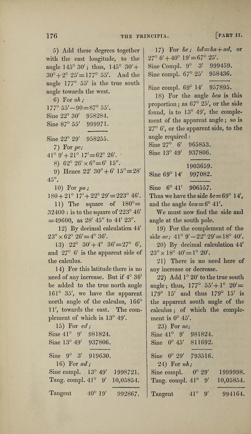 5) Acid these degrees together with the east longitude, to the angle 145° 30'; thus, 145° 30' + 30° + 2° 25'=:177° 55'. And the angle 177° 55' is the true south angle towards the west. 6) For oh; 177° 55'-90==87° 55'. Sine 22° 30' 958284. Sine 87° 55' 999971. Sine 22° 29' 958255. 7) For^c; 41° 9' + 21° 17'=62° 26'. * 8) 62° 26'x6=6' 15. 9) Hence 22' 30+ 6' 15=28' 45. 10) For 230; 180 + 21° 17' + 22°29'=223° 46'. 11) The square of 180°= 32400 : is to the square of 223° 46' =49600, as 28' 45 to 44' 23. 12) By decimal calculation 44' 23x62° 26'=4° 36'. 13) 22° 30' + 4° 36'=27° 6', and 27° 6' is the apparent side of the calculus. 14) For this latitude there is no need of any increase. But if 4° 36' be added to the true north angle 161° 35', we have the apparent north angle of the calculus, 166° 11', towards the east. The com¬ plement of which is 13° 49'. 15) For cd; Sine 41° 9' 981824. Sine 13° 49' 937806. Sine 9° 3' 919630. 16) For ad; Sine compl. 13° 49' 1998721. Tang, compl. 41° 9' 10,05854. 17) For he; hd=ba-^ady or 27° 6' + 40° 19'=67° 25'. Sine Compl. 9° 3' 999459. Sine compl. 67° 25' 958436. Sine compl. 69° 14' 957895. 18) For the angle hca is this proportion; as 67° 25', or the side found, is to 13° 49', the comple¬ ment of the apparent angle ; so is 27° 6', or the apparent side, to the angle required: Sine 27° 6' 965853. Sine 13° 49' 937806. 1903659. Sine 69° 14' 997082. Sine 6° 41' 906557. Thus we have the side 5c=69° 14', and the angle 5ca=6° 41'. We must now find the side and angle at the south pole. 19) For the complement of the side oc; 41° 9'-22° 29'=18° 40'. 20) By decimal calculation 44' 23x 18° 40'= 1° 20'. 21) There is no need here of any increase or decrease. 22) Add 1° 20' to the true south angle; thus, 177° 55'+1° 20'= 179° 15' and thus 179° 15' is the apparent south angle of the calculus; of which the comple¬ ment is 0° 45'. 23) For nc; Sine 41° 9' 981824. Sine 0°45' 811692. Sine 0°29' 793516. 24) For nh; Sine compl. 0° 29' 1999998. Tang, compl. 41° 9' 10,05854.