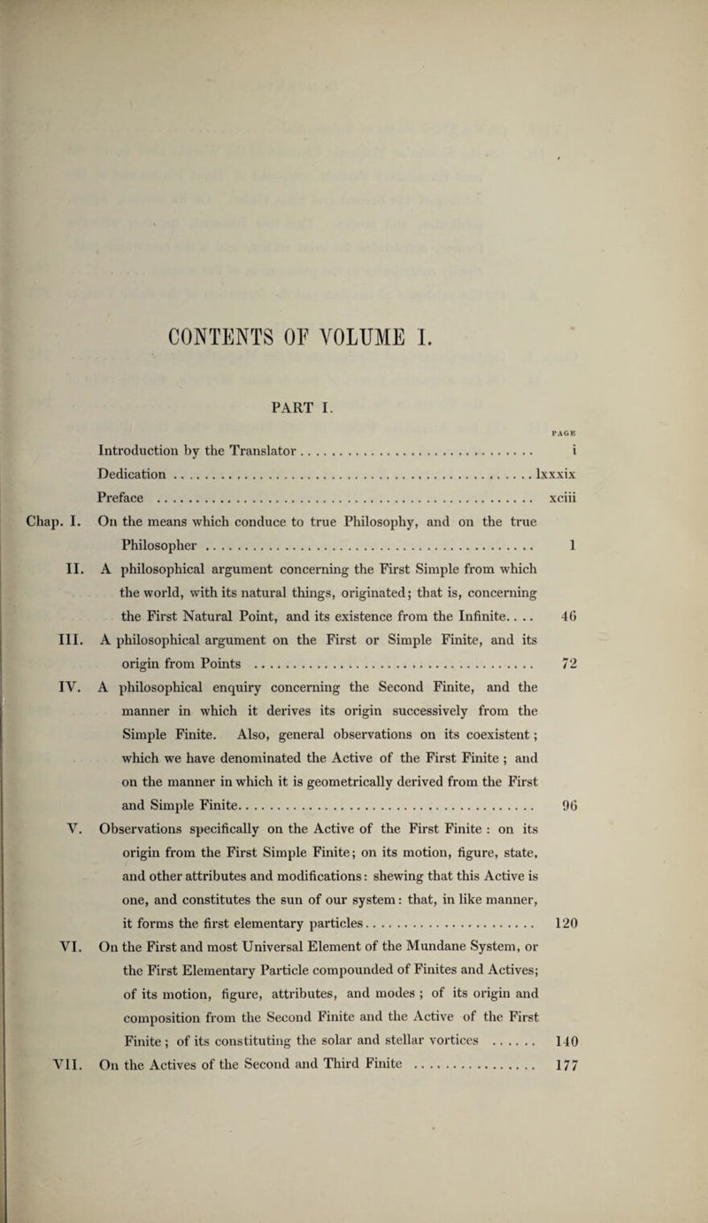 CONTENTS OF VOLUME 1. PART I. PAGE Introduction by the Translator. i Dedication.Ixxxix Preface . xciii Chap. I. On the means which conduce to true Philosophy, and on the true Philosopher. 1 II. A philosophical argument concerning the First Simple from which the world, with its natural things, originated; that is, concerning the First Natural Point, and its existence from the Infinite.... 46 III. A philosophical argument on the First or Simple Finite, and its origin from Points . 72 IV. A philosophical enquiry concerning the Second Finite, and the manner in which it derives its origin successively from the Simple Finite. Also, general observations on its coexistent; which we have denominated the Active of the First Finite ; and on the manner in which it is geometrically derived from the First and Simple Finite. 96 V. Observations specifically on the Active of the First Finite : on its origin from the First Simple Finite; on its motion, figure, state, and other attributes and modifications: shewing that this Active is one, and constitutes the sun of our system: that, in like manner, it forms the first elementary particles. 120 VI. On the First and most Universal Element of the Mundane System, or the First Elementary Particle compounded of Finites and Actives; of its motion, figure, attributes, and modes ; of its origin and composition from the Second Finite and the Active of the First Finite ; of its constituting the solar and stellar vortices . 140 VII. On the Actives of the Second and Third Finite . 177