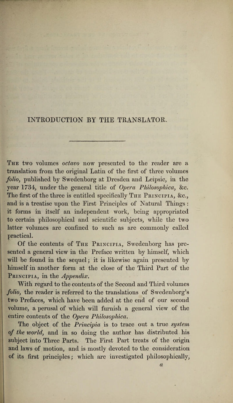 INTRODUCTION BY THE TRANSLATOR. The two volumes octavo now presented to the reader are a translation from the original Latin of the first of three volumes folioj published by Swedenborg at Dresden and Leipsic, in the year 1734, under the general title of Opera Fhilosophica, &c. The first of the three is entitled specifically The Principia, &c., and is a treatise upon the First Principles of Natural Things : it forms in itself an independent work, being appropriated to certain philosophical and scientific subjects, while the two latter volumes are confined to such as are commonly called practical. Of the contents of The Principia, Swedenborg has pre¬ sented a general view in the Preface written by himself, which will be found in the sequel j it is likewise again presented by himself in another form at the close of the Third Part of the Principia, in the Appendix. With regard to the contents of the Second and Third volumes foliOj the reader is referred to the translations of Swedenborg^s two Prefaces, which have been added at the end of our second volume, a perusal of which will furnish a general view of the entire contents of the Opera Philosophica. The object of the Principia is to trace out a true system of the world, and in so doing the author has distributed his subject into Three Parts. The First Part treats of the origin and laws of motion, and is mostly devoted to the consideration of its first principles; which are investigated philosophically. a