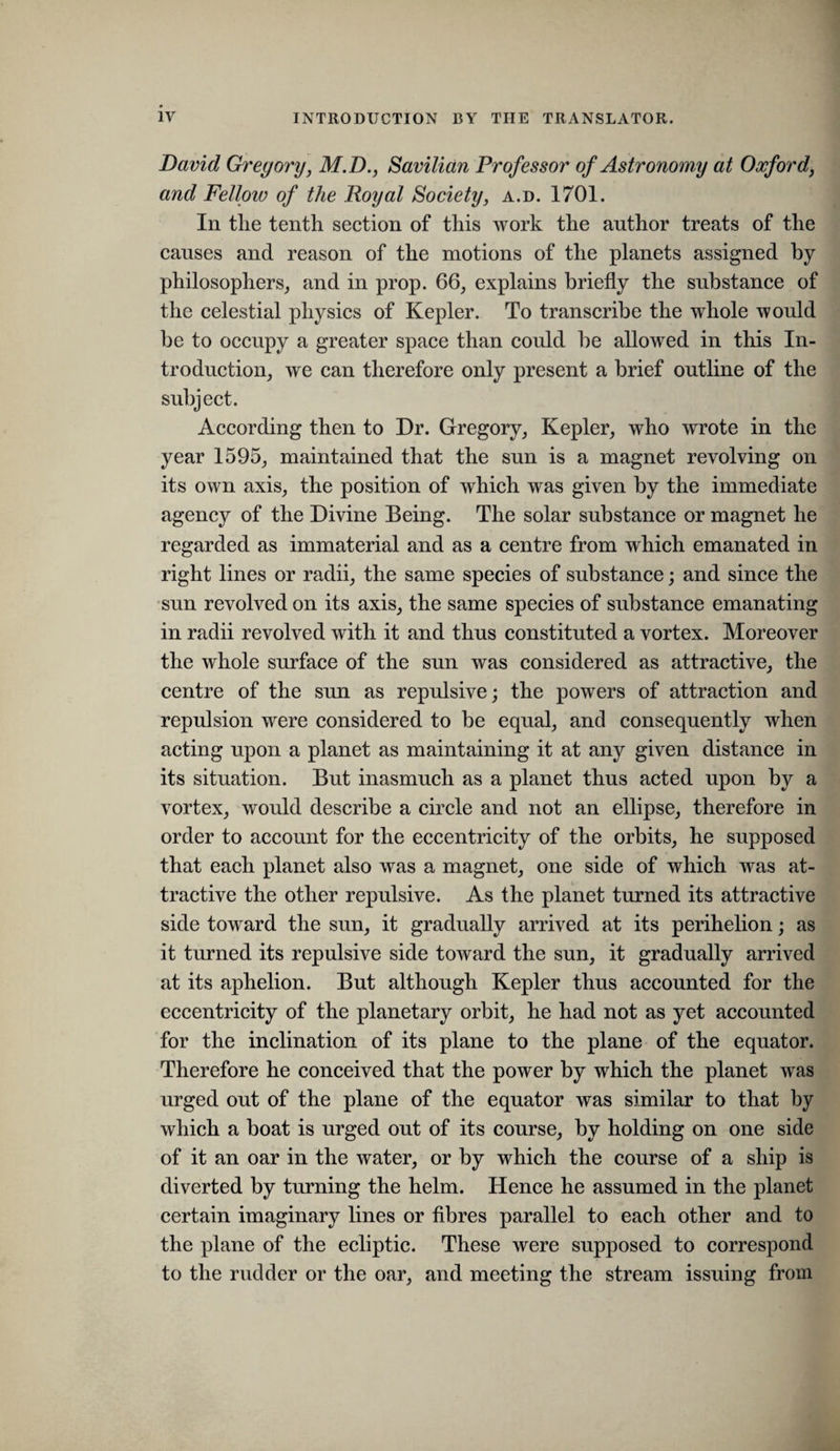 David Gregory, M.D., Savilictn Professor of Astronomy at Oxford, and Felloiv of the Royal Society, a.d. 1701. In tlie tenth section of this work the author treats of the causes and reason of the motions of the planets assigned by philosophers^ and in prop. 66, explains briefly the substance of the celestial physics of Kepler. To transcribe the whole would he to occupy a greater space than could he allowed in this In¬ troduction, we can therefore only present a brief outline of the subject. According then to Dr. Gregory, Kepler, who wrote in the year 1595, maintained that the sun is a magnet revolving on its own axis, the position of which was given by the immediate agency of the Divine Being. The solar substance or magnet he regarded as immaterial and as a centre from which emanated in right lines or radii, the same species of substance; and since the sun revolved on its axis, the same species of substance emanating in radii revolved with it and thus constituted a vortex. Moreover the whole surface of the sun was considered as attractive, the centre of the sun as repulsive; the powers of attraction and repulsion were considered to be equal, and consequently when acting upon a planet as maintaining it at any given distance in its situation. But inasmuch as a planet thus acted upon by a vortex, would describe a circle and not an ellipse, therefore in order to account for the eccentricity of the orbits, he supposed that eaeh planet also was a magnet, one side of which was at¬ tractive the other repulsive. As the planet turned its attractive side toward the sun, it gradually arrived at its perihelion; as it turned its repulsive side toward the sun, it gradually arrived at its aphelion. But although Kepler thus accounted for the eccentricity of the planetary orbit, he had not as yet accounted for the inclination of its plane to the plane of the equator. Therefore he conceived that the power by which the planet was urged out of the plane of the equator was similar to that by which a boat is urged out of its course, by holding on one side of it an oar in the water, or by which the course of a ship is diverted by turning the helm. Hence he assumed in the planet certain imaginary lines or fibres parallel to each other and to the plane of the ecliptic. These were supposed to correspond to the rudder or the oar, and meeting the stream issuing from