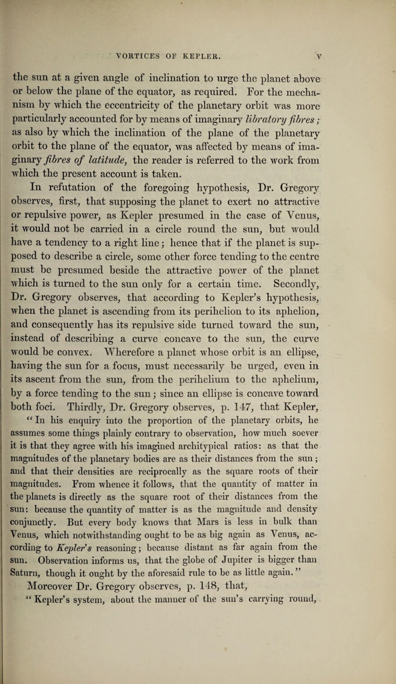 the sun at a given angle of inclination to urge the planet above or below the plane of the equator, as required. For the mecha¬ nism by which the eccentricity of the planetary orbit was more particularly accounted for by means of imaginary libratory fibres; as also by which the inclination of the plane of the planetary orbit to the plane of the equator, was affected by means of ima¬ ginary fibres of latitude, the reader is referred to the work from which the present account is taken. In refutation of the foregoing hypothesis. Dr. Gregor}^ observes, first, that supposing the planet to exert no attractive or repulsive power, as Kepler presumed in the case of Venus, it would not be carried in a circle round the sun, but would have a tendency to a right line; hence that if the planet is sup¬ posed to describe a circle, some other force tending to the centre must be presumed beside the attractive poAver of the planet which is turned to the sun only for a certain time. Secondly, j Dr. Gregory observes, that according to KepleFs hyi)othesis, when the planet is ascending from its perihelion to its aphelion, and consequently has its repulsive side turned toward the sun, I instead of describing a curve concave to the sun, the curve would be convex. Wherefore a planet whose orbit is an ellipse, having the sun for a focus, must necessarily be urged, even in its ascent from the sun, from the perihelium to the aphelium, by a force tending to the sun; since an ellipse is concave toAvard both foci. Thirdly, Dr. Gregory observes, p. 147, that Kepler, “In his enquiry into the proportion of the planetary orbits, he assumes some things plainly contrary to observation, how much soever it is that they agree with his imagined architypical ratios: as that the magnitudes of the planetary bodies are as their distances from the sun; and that their densities are reciprocally as the square roots of their magnitudes. From whence it follows, that the quantity of matter in the planets is directly as the square root of their distances from the sun: because the quantity of matter is as the magnitude and density conjunctly. But every body knows that Mars is less in bulk than Venus, which notwithstanding ought to be as big again as Venus, ac¬ cording to Kepleds reasoning; because distant as far again from the sun. Observation informs us, that the globe of Jupiter is bigger than Saturn, though it ought by the aforesaid rule to be as little again. ” Moreover Dr. Gregory observes, p. 148, that, “ Kepler’s system, about the manner of the sun’s carrying round.