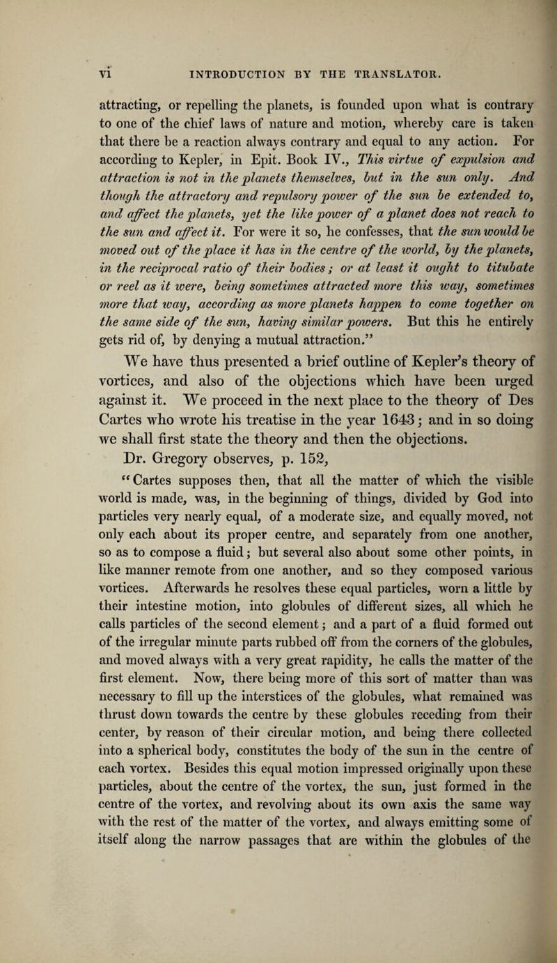 attracting, or repelling the planets, is founded upon what is contrary to one of the chief laws of nature and motion, whereby care is taken that there be a reaction always contrary and equal to any action. For according to Kepler, in Epit. Book IV., This virtue of expulsion and attraction is not in the planets themselves, hut in the sun only. And though the attractory and repulsory power of the sun be extended to, and affect the planets, yet the like power of a planet does not reach to the sun and affect it. For were it so, he confesses, that the sun would he moved out of the place it has in the centre of the world, hy the planets, in the reciprocal ratio of their bodies ; or at least it ought to titubate or reel as it were, being sometimes attracted more this way, sometimes more that way, according as more planets happen to come together on the same side of the sun, having similar powers. But this he entirely gets rid of, hy denying a mutual attraction.” We have thus presented a brief outline of Kepler’s theory of vortices, and also of the objections which have been urged against it. We proceed in the next place to the theory of Des Cartes who wrote his treatise in the year 1643; and in so doing we shall first state the theory and then the objections. Dr. Gregory observes, p. 152, “Cartes supposes then, that all the matter of which the visible world is made, was, in the beginning of things, divided by God into particles very nearly equal, of a moderate size, and equally moved, not only each about its proper centre, and separately from one another, so as to compose a fluid; but several also about some other points, in like manner remote from one another, and so they composed various vortices. Afterwards he resolves these equal particles, worn a little by their intestine motion, into globules of different sizes, all which he calls particles of the second element; and a part of a fluid formed out of the irregular minute parts rubbed off from the corners of the globules, and moved always with a very great rapidity, he calls the matter of the first element. Now, there being more of this sort of matter than was necessary to fill up the interstices of the globules, what remained was thrust down towards the centre by these globules receding from their center, by reason of their circular motion, and being there collected into a spherical body, constitutes the body of the sun in the centre of each vortex. Besides this equal motion impressed originally upon these particles, about the centre of the vortex, the sun, just formed in the centre of the vortex, and revolving about its own axis the same way with the rest of the matter of the vortex, and always emitting some of itself along the narrow passages that are within the globules of the