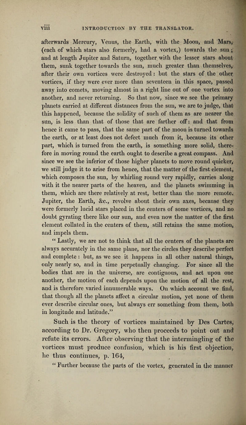 afterwards Mercury, Venus, the Earth, with the Moon, and Mars, (each of which stars also formerly, had a vortex,) towards the sun ; and at length Jupiter and Saturn, together with the lesser stars about them, sunk together towards the sun, much greater than themselves, after their own vortices were destroyed : but the stars of the other vortices, if they were ever more than seventeen in this space, passed away into comets, moving almost in a right line out of one vortex into another, and never returning. So that now, since we see the primary planets carried at different distances from the sun, we are to judge, that this happened, because the solidity of such of them as are nearer the sun, is less than that of those that are farther off: and that from hence it came to pass, that the same part of the moon is turned towards the earth, or at least does not defect much from it, because its other part, which is turned from the earth, is something more solid, there¬ fore in moving round the earth ought to describe a great compass. And since we see the inferior of those higher planets to move round quicker, we still judge it to arise from hence, that the matter of the first element, which composes the sun, by whirling round very rapidly, carries along with it the nearer parts of the heaven, and the planets swimming in them, which are there relatively at rest, better than the more remote. Jupiter, the Earth, &c., revolve about their owm axes, because they were formerly lucid stars placed in the centers of some vortices, and no doubt gyrating there like our sun, and even now the matter of the first element collated in the centers of them, still retains the same motion, and impels them. “ Lastly, we are not to think that all the centers of the planets are always accurately in the same plane, nor the circles they describe perfect and complete : but, as we see it happens in all other natural things, only nearly so, and in time perpetually changing. For since all the bodies that are in the universe, are contiguous, and act upon one another, the motion of each depends upon the motion of all the rest, and is therefore varied innumerable ways. On which account we find, that though all the planets affect a circular motion, yet none of them ever describe circular ones, but always err something from them, both in longitude and latitude.” Such is the theory of vortices maintained by Des Cartes, according to Dr. Gregory, who then proceeds to point out and refute its errors. After observing that the intermingling of the vortices must produce confusion, which is his first objection, he thus continues, p. 164, ‘‘ Further because the parts of the vortex, generated in the manner