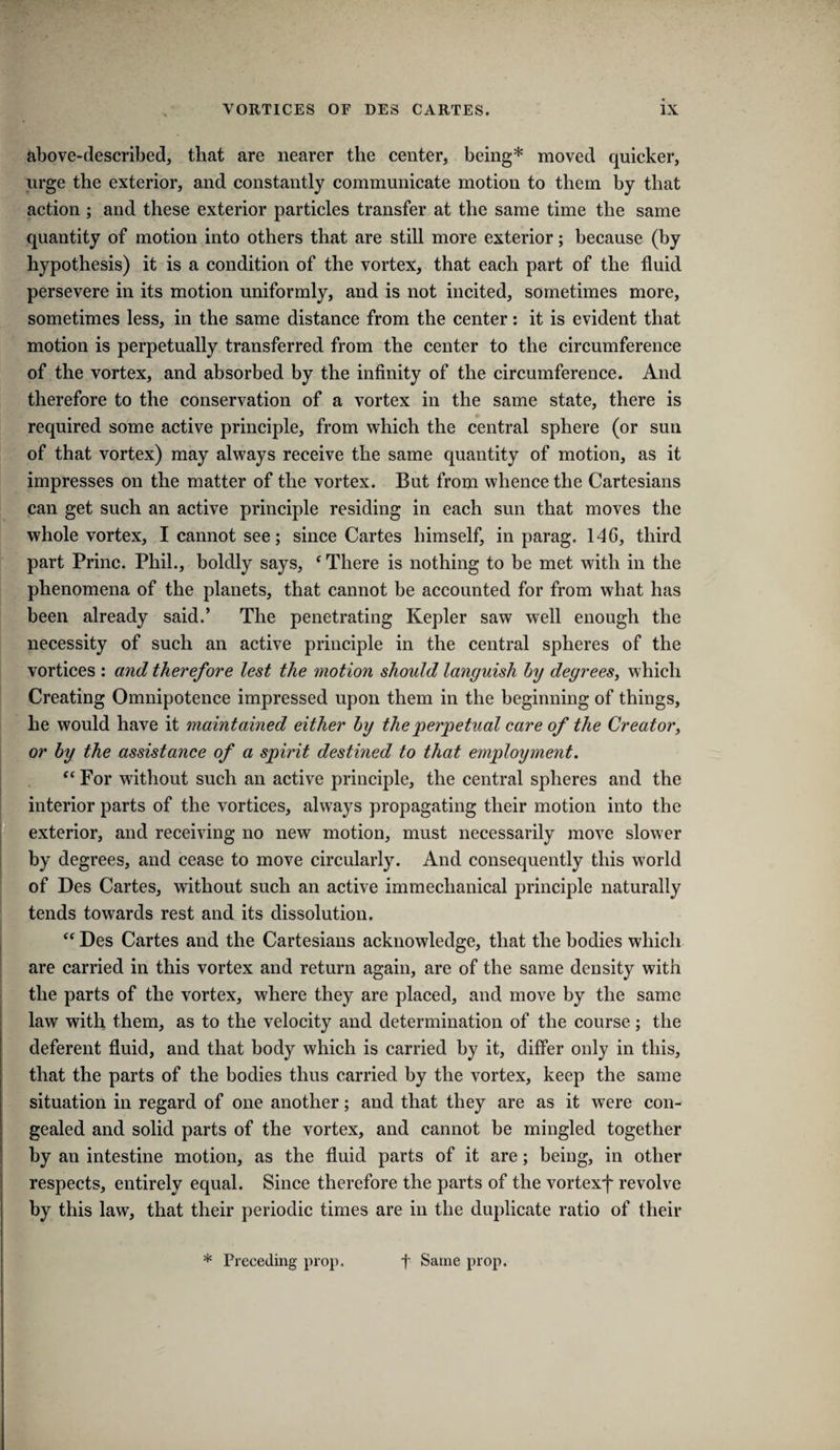 above-described, that are nearer the center, being* moved quicker, urge the exterior, and constantly communicate motion to them by that action ; and these exterior particles transfer at the same time the same quantity of motion into others that are still more exterior; because (by hypothesis) it is a condition of the vortex, that each part of the fluid persevere in its motion uniformly, and is not incited, sometimes more, sometimes less, in the same distance from the center: it is evident that motion is perpetually transferred from the center to the circumference of the vortex, and absorbed by the infinity of the circumference. And therefore to the conservation of a vortex in the same state, there is required some active principle, from which the central sphere (or sun of that vortex) may always receive the same quantity of motion, as it impresses on the matter of the vortex. But from whence the Cartesians can get such an active principle residing in each sun that moves the whole vortex, I cannot see; since Cartes himself, in parag. 146, third part Princ. Phil., boldly says, ^ There is nothing to be met with in the phenomena of the planets, that cannot be accounted for from what has been already said.’ The penetrating Kepler saw well enough the necessity of such an active principle in the central spheres of the vortices : and therefore lest the motion should languish by degrees, which Creating Omnipotence impressed upon them in the beginning of things, he would have it maintained either by the perpetual care of the Creator, or by the assistance of a spirit destined to that employment. ‘‘ For without such an active principle, the central spheres and the interior parts of the vortices, always propagating their motion into the [ exterior, and receiving no new motion, must necessarily move slower by degrees, and cease to move circularly. And consequently this world of Des Cartes, without such an active immechanical principle naturally tends towards rest and its dissolution. “ Des Cartes and the Cartesians acknowledge, that the bodies which are carried in this vortex and return again, are of the same density with the parts of the vortex, where they are placed, and move by the same law with them, as to the velocity and determination of the course; the deferent fluid, and that hody which is carried by it, differ only in this, that the parts of the bodies thus carried by the vortex, keep the same situation in regard of one another; and that they are as it were con¬ gealed and solid parts of the vortex, and cannot be mingled together by an intestine motion, as the fluid parts of it are; being, in other respects, entirely equal. Since therefore the parts of the vortexf revolve by this law, that their periodic times are in the duplicate ratio of their * Preceding pi’op. f Same prop.