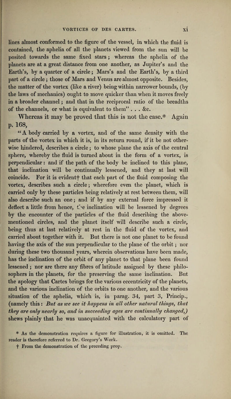 lines almost conformed to the figure of the vessel, in which the fluid is contained, the aphelia of all the planets viewed from the sun will be posited towards the same fixed stars; whereas the aphelia of the planets are at a great distance from one another, as Jupiter’s and the Earth’s, by a quarter of a circle; Mars’s and the Earth’s, by a third part of a circle; those of Mars and Venus are almost opposite. Besides, the matter of the vortex (like a river) being within narrower bounds, (by the laws of mechanics) ought to move quicker than when it moves freely in a broader channel; and that in the reciprocal ratio of the breadths of the channels, or what is equivalent to them” . . . &c. Whereas it may be proved that this is not the case.* Again p. 168, A body carried by a vortex, and of the same density with the parts of the vortex in which it is, in its return round, if it be not other¬ wise hindered, describes a circle; to whose plane the axis of the central sphere, whereby the fluid is turned about in the form of a vortex, is perpendicular: and if the path of the body be inclined to this plane, that inclination will be continually lessened, and they at last will coincide. For it is evidentf that each part of the fluid composing the vortex, describes such a circle; wherefore even the planet, which is carried only by these particles being relatively at rest between them, will also describe such an one; and if by any external force impressed it deflect a little from hence, t’^e inclination will be lessened by degrees by the encounter of the particles of the fluid describing the above- mentioned circles, and the planet itself will describe such a circle, being thus at last relatively at rest in the fluid of the vortex, and carried about together with it. But there is not one planet to be found having the axis of the sun perpendicular to the plane of the orbit; nor during these two thousand years, wherein observations have been made, has the inclination of the orbit of any planet to that plane been found lessened ; nor are there any fibres of latitude assigned by these philo¬ sophers in the planets, for the preserving the same inclination. But the apology that Cartes brings for the various eccentricity of the planets, and the various inclination of the orbits to one another, and the various situation of the aphelia, which is, in parag. 34, part 3, Princip., (namely this : But as we see it haj^pens in all other natural things, that they are only nearly so, and in succeeding ages are continually changed,) shews plainly that he was unacquainted with the calculatory part of * As the demonstration requires a figure for illustration, it is omitted. The reader is therefore referred to Dr. Gregory's Work. t From the demonstration of the preceding prop.