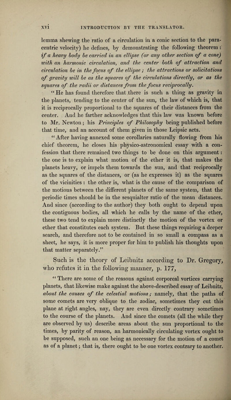 lemma shewing the ratio of a circulation in a conic section to the para¬ centric velocity) he defines, by demonstrating the following theorem : if a heavy body he carried in an ellipse (or any other section of a cone) with an harmonic circulation^ and the center both of attraction and circulation be in the focus of the ellip}se ; the attractions or solicitations of gravity will be as the squares of the circulations directlyy or as the squares of the radii or distances from the focus reciprocally. He has found therefore that there is such a thing as gravity in the planets, tending to the center of the sun, the law of which is, that it is reciprocally proportional to the squares of their distances from the center. And he farther acknowledges that this law was known before to Mr. Newton; his Principles of Philosophy being published before that time, and an account of them given in those Leipsic acts. “After having annexed some corollaries naturally flowing from his chief theorem, he closes his physico-astronomical essay with a con¬ fession that there remained two things to be done on this argument: the one is to explain what motion of the ether it is, that makes the planets heavy, or impels them towards the sun, and that reciprocally as the squares of the distances, or (as he expresses it) as the squares of the vicinities : the other is, what is the cause of the comparison of the motions between the different planets of the same system, that the periodic times should be in the sesquialter ratio of the mean distances. And since (according to the author) they both ought to depend upon the contiguous bodies, all which he calls by the name of the ether, these two tend to explain more distinctly the motion of the vortex or ether that constitutes each system. But these things requiring a deeper search, and therefore not to be contained in so small a compass as a sheet, he says, it is more proper for him to publish his thoughts upon that matter separately.” Such is the theory of Leibnitz according to Dr. Gregory, who refutes it in the following manner, p. 177, “ There are some of the reasons against corporeal vortices carrying planets, that likewise make against the above-described essay of Leibnitz, about the causes of the celestial motions; namely, that the paths of some comets are very oblique to the zodiac, sometimes they cut this plane at right angles, nay, they are even directly contrary sometimes to the course of the planets. And sinee the comets (all the while they are observed by us) describe areas about the sun proportional to the times, by parity of reason, an harmonically circulating vortex ought to be supposed, such an one being as necessary for the motion of a comet as of a planet; that is, there ought to be one vortex contrary to another.