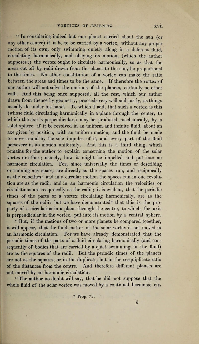 In considering indeed but one planet carried about the sun (or any other centre) if it be to be carried by a vortex, without any proper motion of its own, only swimming quietly along in a deferent fluid, circulating harmonically, and obeying its motion, (which the author supposes;) the vortex ought to circulate harmonically, so as that the areas cut off by radii drawn from the planet to the sun, be proportional to the times. No other constitution of a vortex can make the ratio between the areas and times to be the same. If therefore the vortex of our author will not solve the motions of the planets, certainly no other will. And this being once supposed, all the rest, which our author draws from thence by geometry, proceeds very well and justly, as things usually do under his hand. To which I add, that such a vortex as this (whose fluid circulating harmonically in a plane through the center, to which the axe is perpendicular,) may be produced mechanically, by a solid sphere, if it be revolved in an uniform and infinite fluid, about an axe given by position, with an uniform motion, and the fluid be made to move round by the sole impulse of it, and every part of the fluid persevere in its motion uniformly. And this is a third thing, which remains for the author to explain concerning the motion of the solar vortex or ether; namely, how it might be impelled and put into an harmonic circulation. For, since universally the times of describing or running any space, are directly as the spaces run, and reciprocally as the velocities; and in a circular motion the spaees run in one revolu¬ tion are as the radii, and in an harmonic circulation the velocities or circulations are reciprocally as the radii; it is evident, that the periodic times of the parts of a vortex circulating harmonically, are as the squares of the radii: but we have demonstrated* that this is the pro¬ perty of a circulation in a plane through the centre, to which the axis is perpendicular in the vortex, put into its motion by a central sphere. *‘But, if the motions of two or more planets he compared together, it will appear, that the fluid matter of the solar vortex is not moved in an harmonic circulation. For we have already demonstrated that the periodic times of the parts of a fluid circulating harmonically (and con¬ sequently of bodies that are carried by a quiet swimming in the fluid) are as the squares of the radii. But the periodic times of the planets are not as the squares, or in the duplicate, but in the sesquiplicate ratio of the distances from the centre. And therefore different planets are not moved by an harmonic circulation. “ The author no doubt will say, that he did not suppose that the whole fluid of the solar vortex was moved by a continual harmonic cir- * Prop. 75. b