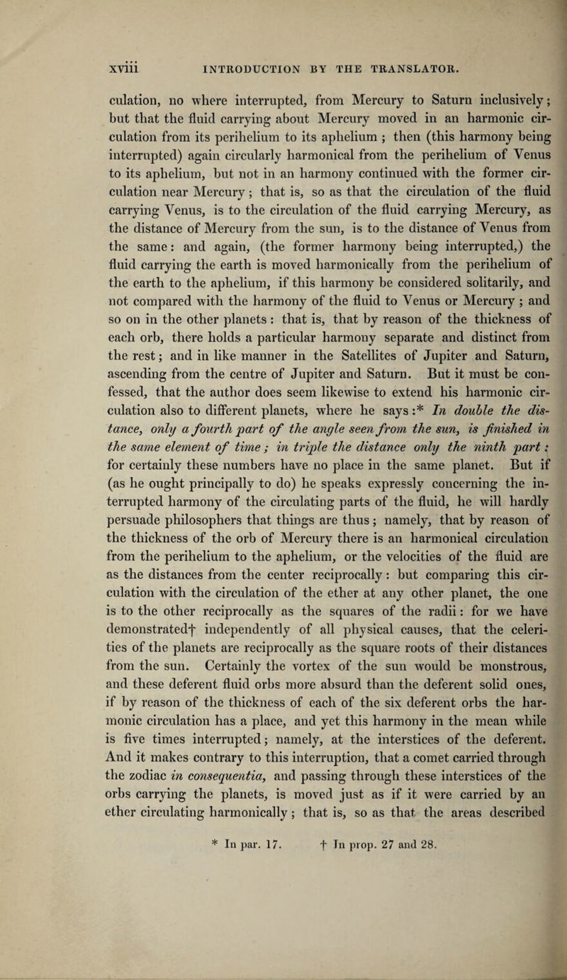 culation, no where interrupted, from Mercury to Saturn inclusively; but that the fluid carrying about Mercury moved in an harmonic cir¬ culation from its perihelium to its aphelium ; then (this harmony being interrupted) again circularly harmonical from the perihelium of Venus to its aphelium, but not in an harmony continued with the former cir¬ culation near Mercury; that is, so as that the circulation of the fluid carrying Venus, is to the circulation of the fluid carrying Mercury, as the distance of Mercury from the sun, is to the distance of Venus from the same: and again, (the former harmony being interrupted,) the fluid carrying the earth is moved harmonically from the perihelium of the earth to the aphelium, if this harmony be considered solitarily, and not compared with the harmony of the fluid to Venus or Mercury ; and so on in the other planets : that is, that by reason of the thickness of each orb, there holds a particular harmony separate and distinct from the rest; and in like manner in the Satellites of Jupiter and Saturn, ascending from the centre of Jupiter and Saturn. But it must be con¬ fessed, that the author does seem likewise to extend his harmonic cir¬ culation also to different planets, where he says :* In double the dis- tancey only a fourth 'part of the angle seen from the sun, is finished in the same element of time ; in triple the distance only the ninth part: for certainly these numbers have no place in the same planet. But if (as he ought principally to do) he speaks expressly concerning the in¬ terrupted harmony of the circulating parts of the fluid, he will hardly persuade philosophers that things are thus; namely, that by reason of the thickness of the orb of Mercury there is an harmonical circulation from the perihelium to the aphelium, or the velocities of the fluid are as the distances from the center reciprocally: but comparing this cir¬ culation with the circulation of the ether at any other planet, the one is to the other reciprocally as the squares of the radii: for we have demonstratedf independently of all physical causes, that the celeri¬ ties of the planets are reciprocally as the square roots of their distances from the sun. Certainly the vortex of the sun would be monstrous, and these deferent fluid orbs more absurd than the deferent solid ones, if by reason of the thickness of each of the six deferent orbs the har¬ monic circulation has a place, and yet this harmony in the mean while is five times interrupted; namely, at the interstices of the deferent. And it makes contrary to this interruption, that a comet carried through the zodiac in consequentia, and passing through these interstices of the orbs carrying the planets, is moved just as if it were carried by an ether circulating harmonically; that is, so as that the areas described * In par. 17. t In prop. 27 airJ 28.