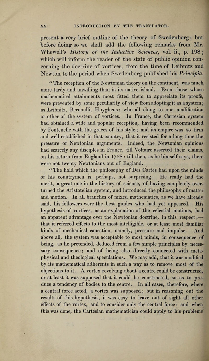 present a very brief outline of the theory of Swedenborg; but before doing so we shall add the following remarks from Mr. WhewelFs History of the Inductive Sciences, vol. ii., p. 198; which will inform the reader of the state of public opinion con¬ cerning the doctrine of vortices, from the time of Leibnitz and Newton to the period when Swedenborg published his Principia. The reception of the Newtonian theory on the continent, was much more tardy and unwilling than in its native island. Even those whose mathematical attainments most fitted them to appreciate its proofs, were prevented by some peculiarity of view from adopting it as a system; as Leibnitz, Bernoulli, Huyghens ; who all clung to one modification or other of the system of vortices. In France, the Cartesian system had obtained a wide and popular reception, having been recommended by Fontenelle with the graces of his style; and its empire was so firm and well established in that country, that it resisted for a long time the pressure of Newtonian arguments. Indeed, the Newtonian opinions had scarcely any disciples in France, till Voltaire asserted their claims, on his return from England in 1728 : till then, as he himself says, there were not twenty Newtonians out of England. “ The hold which the philosophy of Des Cartes had upon the minds of his countrymen is, perhaps, not surprising. He really had the merit, a great one in the history of science, of having completely over¬ turned the Aristotelian system, and introduced the philosophy of matter and motion. In all branches of mixed mathematics, as we have already said, his followers were the best guides who had yet appeared. His hypothesis of vortices, as an explanation of the celestial motions, had an apparent advantage over the Newtonian doctrine, in this respect;—• that it referred effects to the most intelligible, or at least most familiar kinds of mechanical causation, namely, pressure and impulse. And above all, the system was acceptable to most minds, in consequence of being, as he pretended, deduced from a few simple principles by neces¬ sary consequence; and of being also directly connected with meta¬ physical and theological speculations. We may add, that it was modified by its mathematical adherents in such a way as to remove most of the objections to it. A vortex revolving about a centre could be constructed, or at least it was supposed that it could be constructed, so as to pro¬ duce a tendency of bodies to the centre. In all cases, therefore, where a central force acted, a vortex was supposed ; but in reasoning out the results of this hypothesis, it was easy to leave out of sight all other effects of the vortex, and to consider only the central force: and when this was done, the Cartesian mathematician could apply to his problems