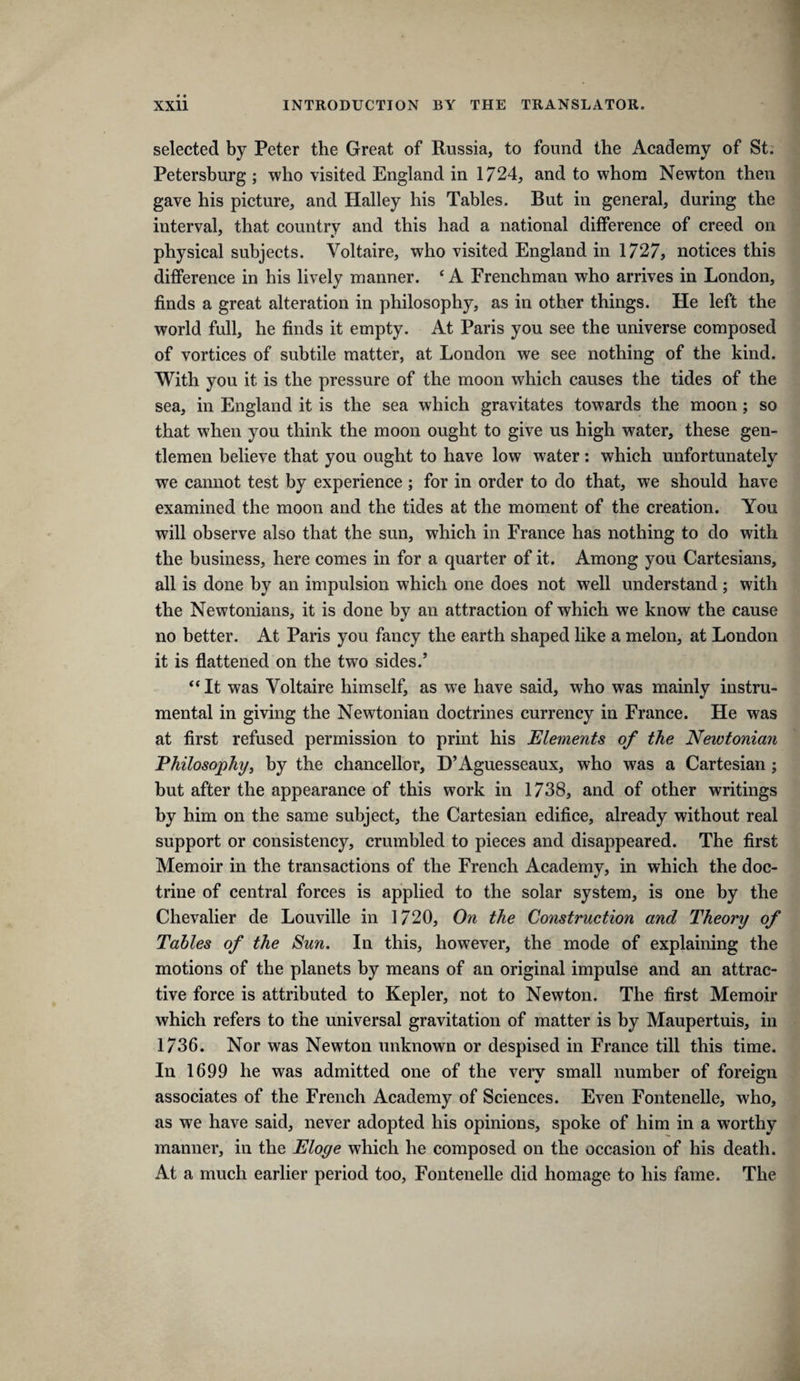 selected by Peter the Great of Russia, to found the Academy of St. Petersburg ; who visited England in 1724, and to whom Newton then gave his picture, and Halley his Tables. But in general, during the interval, that country and this had a national difference of creed on physical subjects. Voltaire, who visited England in 1727, notices this difference in his lively manner. ‘A Frenchman who arrives in London, finds a great alteration in philosophy, as in other things. He left the world full, he finds it empty. At Paris you see the universe composed of vortices of subtile matter, at London we see nothing of the kind. With you it is the pressure of the moon which causes the tides of the sea, in England it is the sea which gravitates towards the moon; so that when you think the moon ought to give us high water, these gen¬ tlemen believe that you ought to have low water: which unfortunately we cannot test by experience ; for in order to do that, we should have examined the moon and the tides at the moment of the creation. You will observe also that the sun, which in France has nothing to do with the business, here comes in for a quarter of it. Among you Cartesians, all is done by an impulsion which one does not well understand; with the Newtonians, it is done by an attraction of which we know the cause no better. At Paris you fancy the earth shaped like a melon, at London it is flattened on the two sides.’ “It was Voltaire himself, as we have said, who was mainly instru¬ mental in giving the Newtonian doctrines currency in France. He was at first refused permission to print his Elements of the Newtoniari Philosophy, by the chancellor, D’Aguesseaux, who was a Cartesian; but after the appearance of this work in 1738, and of other writings by him on the same subject, the Cartesian edifice, already without real support or consistency, crumbled to pieces and disappeared. The first Memoir in the transactions of the French Academy, in which the doc¬ trine of central forces is applied to the solar system, is one by the Chevalier de Louville in 1720, On the Construction and Theory of Tables of the Sun. In this, however, the mode of explaining the motions of the planets by means of an original impulse and an attrac¬ tive force is attributed to Kepler, not to Newton. The first Memoir which refers to the universal gravitation of matter is by Maupertuis, in 1736. Nor was Newton unknown or despised in France till this time. In 1699 he was admitted one of the very small number of foreign associates of the French Academy of Sciences. Even Fontenelle, who, as we have said, never adopted his opinions, spoke of him in a worthy manner, in the Eloge which he composed on the occasion of his death. At a much earlier period too, Fontenelle did homage to his fame. The