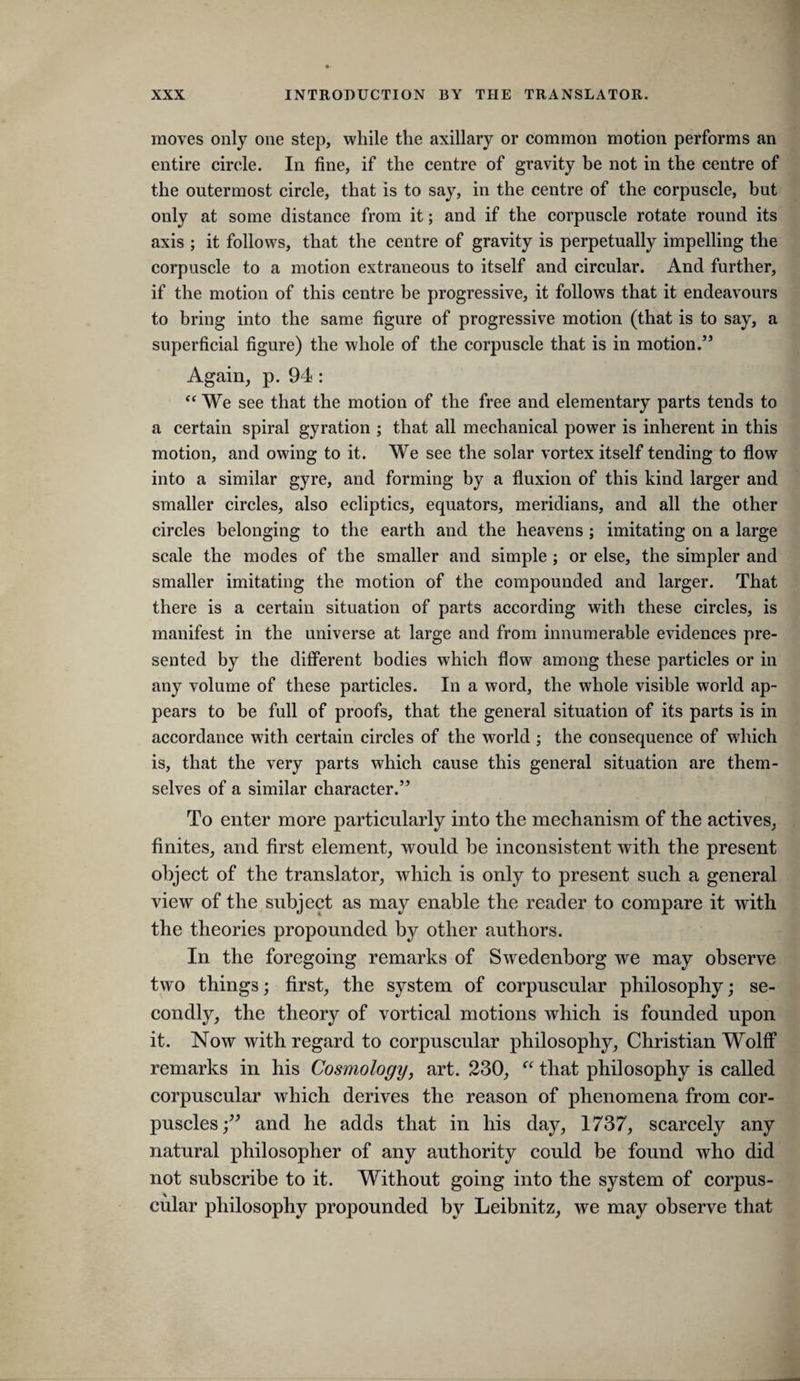 moves only one step, while the axillary or common motion performs an entire circle. In fine, if the centre of gravity be not in the centre of the outermost circle, that is to say, in the centre of the corpuscle, but only at some distance from it; and if the corpuscle rotate round its axis ; it follows, that the centre of gravity is perpetually impelling the corpuscle to a motion extraneous to itself and circular. And further, if the motion of this centre be progressive, it follows that it endeavours to bring into the same figure of progressive motion (that is to say, a superficial figure) the whole of the corpuscle that is in motion.’’ Again, p. 94 : We see that the motion of the free and elementary parts tends to a certain spiral gyration ; that all mechanical power is inherent in this motion, and owing to it. We see the solar vortex itself tending to flow into a similar gyre, and forming by a fluxion of this kind larger and smaller circles, also ecliptics, equators, meridians, and all the other circles belonging to the earth and the heavens ; imitating on a large scale the modes of the smaller and simple; or else, the simpler and smaller imitating the motion of the compounded and larger. That there is a certain situation of parts according with these circles, is manifest in the universe at large and from innumerable evidences pre¬ sented by the difiPerent bodies which flow among these particles or in any volume of these particles. In a word, the whole visible world ap¬ pears to be full of proofs, that the general situation of its parts is in accordance with certain circles of the world ; the consequence of which is, that the very parts which cause this general situation are them¬ selves of a similar character.” To enter more particularly into the mechanism of the actives, finites, and first element, would be inconsistent with the present object of the translator, which is only to present such a general view of the subject as may enable the reader to compare it with the theories propounded by other authors. In the foregoing remarks of Swedenborg we may observe two things; first, the system of corpuscular philosophy; se¬ condly, the theory of vortical motions which is founded upon it. Now with regard to corpuscular philosophy, Christian Wolff remarks in his Cosmology, art. 230, ‘‘ that philosophy is called corpuscular which derives the reason of phenomena from cor¬ puscles;” and he adds that in his day, 1737, scarcely any natural philosopher of any authority could be found who did not subscribe to it. Without going into the system of corpus¬ cular philosophy propounded by Leibnitz, we may observe that