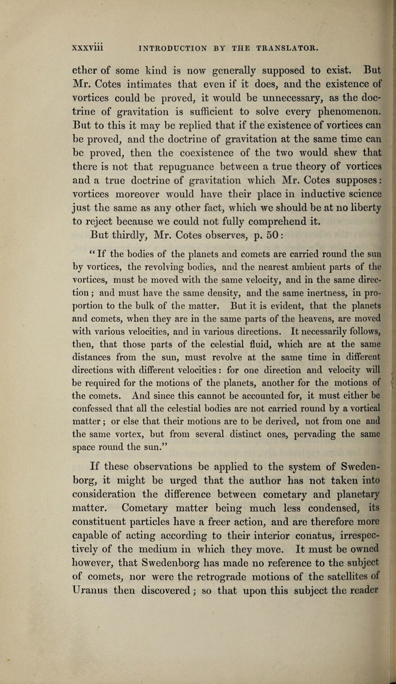 ether of some kind is now generally supposed to exist. But Mr. Cotes intimates that even if it does, and the existence of vortices could be proved, it would be unnecessary, as the doc” trine of gravitation is sufficient to solve every phenomenon. But to this it may be replied that if the existence of vortices can be proved, and the doctrine of gravitation at the same time can be proved, then the coexistence of the two would shew that there is not that repugnance between a true theory of vortices and a true doctrine of gravitation which Mr. Cotes supposes: vortices moreover would have their place in inductive science just the same as any other fact, which we should be at no liberty to reject because we could not fully comprehend it. But thirdly, Mr. Cotes observes, p. 50: “ If the bodies of the planets and comets are carried round the sun by vortices, the revolving bodies, and the nearest ambient parts of the vortices, must be moved with the,same velocity, and in the same direc¬ tion ; and must have the same density, and the same inertness, in pro¬ portion to the bulk of the matter. But it is evident, that the planets and comets, when they are in the same parts of the heavens, are moved with various velocities, and in various directions. It necessariiv follows, then, that those parts of the celestial fluid, which are at the same distances from the sun, must revolve at the same time in different directions with different velocities: for one direction and velocity will be required for the motions of the planets, another for the motions of * the comets. And since this cannot be accounted for, it must either be confessed that all the celestial bodies are not carried round by a vortical matter; or else that their motions are to be derived, not from one and the same vortex, but from several distinct ones, pervading the same space round the sun.” If these observations be applied to the system of Sweden¬ borg, it might be urged that the author has not taken into consideration the diflference between cometary and planetary matter. Cometary matter being much less condensed, its constituent particles have a freer action, and are therefore more capable of acting according to their interior conatus, irrespec¬ tively of the medium in which they move. It must be owned however, that Swedenborg has made no reference to the subject of comets, nor were the retrograde motions of the satellites of Uranus then discovered; so that upon this subject the reader