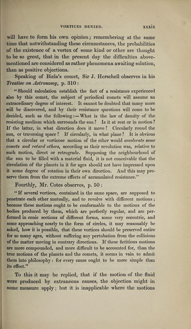 will have to forni his own opinion; remembering at the same j time that notwithstanding these circumstances, the probabilities of the existence of a vortex of some kind or other are thought to be so great, that in the present day the difficulties above- mentioned are considered as rather phenomena awaiting solution, than as positive objections. Speaking of Biela^s comet. Sir J. Herschell observes in his Treatise on Astronomy^ p. 310 : ** Should calculation establish the fact of a resistance experienced also by this comet, the subject of periodical comets will assume an extraordinary degree of interest. It cannot be doubted that many more i will be discovered, and by their resistance questions will come to be decided, such as the followingWhat is the law of density of the resisting medium which surrounds the sun ? Is it at rest or in motion ? If the latter, in what direction does it move ? Circularly round the sun, or traversing space ? If circularly, in what plane ? It is obvious that a circular or vorticose motion of the ether would accelerate some comets and retard other's, according as their revolution was, relative to such motion, direct or retrograde. Supposing the neighbourhood of the sun to be filled with a material fluid, it is not conceivable that the circulation of the planets in it for ages should not have impressed upon it some degree of rotation in their own direction. And this may pre¬ serve them from the extreme effects of accumulated resistance.” Fourthly, Mr. Cotes observes, p. 50: If several vortices, contained in the same space, are supposed to penetrate each other mutually, and to revolve with different motions ; because these motions ought to be conformable to the motions of the bodies produced by them, which are perfectly regular, and are per¬ formed in conic sections of different forms, some very eccentric, and some approaching nearly to the form of circles, it may reasonably be asked, how it is possible, that these vortices should be preserved entire for so many ages, without suffering any pertubation from the collisions of the matter moving in contrary directions. If these fictitious motions are more compounded, and more difficult to be accounted for, than the true motions of the planets and the comets, it seems in vain to admit them into philosophy: for every cause ought to be more simple than its effect.” To this it may be replied, that if the motion of the fluid were produced by extraneous causes, the objection might in some measure apply; but it is inapplicable where the motions