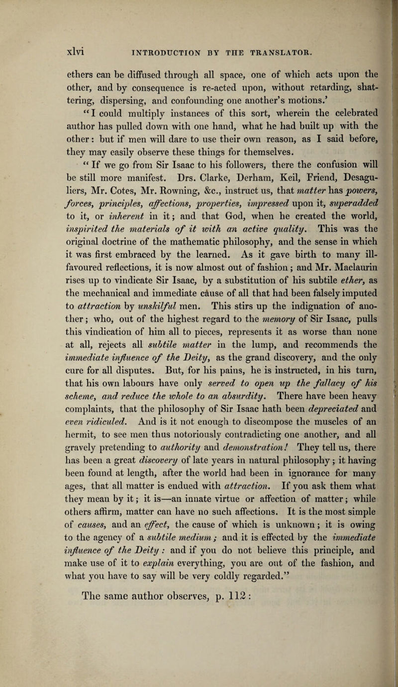 ethers can be diffused through all space, one of which acts upon the other, and by consequence is re-acted upon, without retarding, shat¬ tering, dispersing, and confounding one another’s motions.’ could multiply instances of this sort, wherein the celebrated author has pulled down with one hand, what he had built up with the other: but if men will dare to use their own reason, as I said before, they may easily observe these things for themselves. If we go from Sir Isaac to his followers, there the confusion will be still more manifest. Drs. Clarke, Derhara, Keil, Friend, Desagu- liers, Mr. Cotes, Mr. Rowning, &c., instruct us, that matter has powerSy forceSy principleSy affectionSy propertieSy impressed upon it, superadded to it, or inherent in it; and that God, when he created the world, inspirited the materials of it with an active quality. This was the original doctrine of the mathematic philosophy, and the sense in which it was first embraced by the learned. As it gave birth to many ill- favoured reflections, it is now almost out of fashion; and Mr. Maclaurin rises up to vindicate Sir Isaac, by a substitution of his subtile ethery as the mechanical and immediate cause of all that had been falsely imputed to attraction by unskilful men. This stirs up the indignation of ano¬ ther ; who, out of the highest regard to the memory of Sir Isaac, pulls this vindication of him all to pieces, represents it as worse than none at all, rejects all subtile matter in the lump, and recommends the immediate influence of the Deityy as the grand discovery, and the only cure for all disputes. But, for his pains, he is instructed, in his turn, that his own labours have only served to open up the fallacy of his schemcy and reduce the whole to an absurdity. There have been heavy complaints, that the philosophy of Sir Isaac hath been depreciated and even ridiculed. And is it not enough to discompose the muscles of an hermit, to see men thus notoriously contradicting one another, and all gravely pretending to authority and demonstration! They tellus, there has been a great discovery of late years in natural philosophy; it having been found at length, after the world had been in ignorance for many ages, that all matter is endued with attraction. If you ask them what they mean by it; it is—an innate virtue or affection of matter; while others affirm, matter can have no such affections. It is the most simple of causesy and an effecty the cause of which is unknown; it is owing to the agency of a subtile medium ; and it is effected by the immediate influence of the Deity : and if you do not believe this principle, and make use of it to explain everything, you are out of the fashion, and what you have to say will be very coldly regarded.” The same author observes, p. 112 :