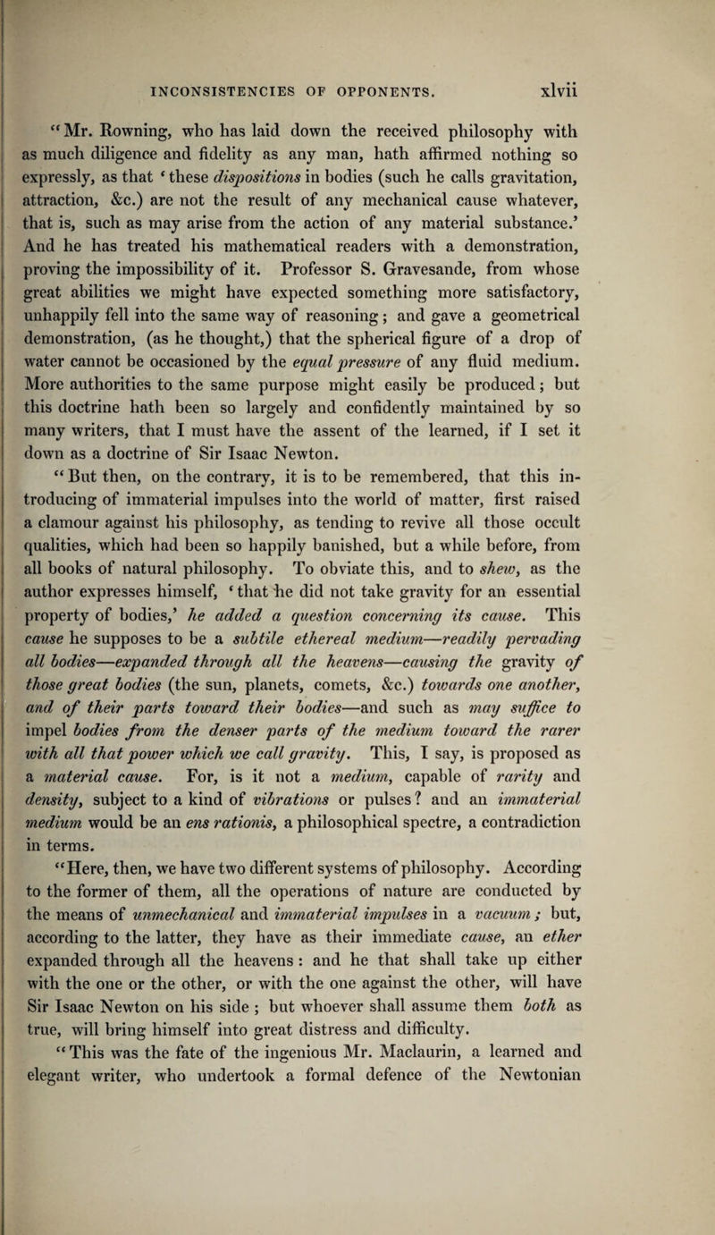 ” Mr. Rowning, who has laid down the received philosophy with as much diligence and fidelity as any man, hath affirmed nothing so expressly, as that * these dispositions in bodies (such he calls gravitation, attraction, &c.) are not the result of any mechanical cause whatever, that is, such as may arise from the action of any material substance.* And he has treated his mathematical readers with a demonstration, proving the impossibility of it. Professor S. Gravesande, from whose great abilities we might have expected something more satisfactory, unhappily fell into the same way of reasoning; and gave a geometrical demonstration, (as he thought,) that the spherical figure of a drop of water cannot be occasioned by the equal pressure of any fluid medium. More authorities to the same purpose might easily be produced; but this doctrine hath been so largely and confidently maintained by so many writers, that I must have the assent of the learned, if I set it down as a doctrine of Sir Isaac Newton. ‘‘ But then, on the contrary, it is to be remembered, that this in¬ troducing of immaterial impulses into the world of matter, first raised a clamour against his philosophy, as tending to revive all those occult qualities, which had been so happily banished, but a while before, from all books of natural philosophy. To obviate this, and to sheWy as the author expresses himself, ‘ that he did not take gravity for an essential property of bodies,’ he added a question concerning its cause. This cause he supposes to be a subtile ethereal medium—readily pervading all bodies—expanded through all the heavens—causing the gravity of those great bodies (the sun, planets, comets, &c.) towards one anothery and of their parts toward their bodies—and such as may suffice to impel bodies from the denser parts of the medium toward the rarer with all that power which we call gravity. This, I say, is proposed as a material cause. For, is it not a mediumy capable of rarity and densityy subject to a kind of vibrations or pulses ? and an immaterial medium would be an ens rationisy a philosophical spectre, a contradiction in terms. ‘‘Here, then, we have two different systems of philosophy. According to the former of them, all the operations of nature are conducted by the means of unmechanical and immaterial impulses in a vacuum ; but, according to the latter, they have as their immediate causCy an ether expanded through all the heavens: and he that shall take up either with the one or the other, or with the one against the other, will have Sir Isaac Newton on his side ; but whoever shall assume them both as true, will bring himself into great distress and difficulty. “ This was the fate of the ingenious Mr. Maclaurin, a learned and elegant writer, who undertook a formal defence of the Newtonian