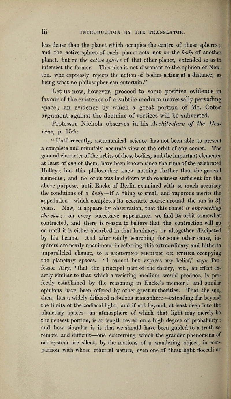 less dense than the planet which occupies the centre of those spheres ; and the active sphere of each planet acts not on the body of another planet, but on the active sphere of that other planet, extended so as to intersect the former. This idea is not dissonant to the opinion of New¬ ton, who expressly rejects the notion of bodies acting at a distance, as being what no philosopher can entertain.” Let us now, however, proceed to some positive evidence in favour of the existence of a subtile medium universally pervading space; an evidence by which a great portion of Mr. Cotes^ argument against the doctrine of vortices will be subverted. Professor Nichols observes in his Architecture of the Hea¬ vens, p. 154: Until recently, astronomical science has not been able to present a complete and minutely accurate view of the orbit of any comet. The general character of the orbits of these bodies, and the important elements, at least of one of them, have been known since the time of the celebrated Halley ; but this philosopher knew nothing further than the general elements; and no orbit was laid down with exactness sufficient for the above purpose, until Encke of Berlin examined with so much accuracy the conditions of a body—ii a thing so small and vaporous merits the appellation—which completes its eccentric course around the sun in years. Now, it appears by observation, that this comet is approaching the sun ; —on every successive appearance, we find its orbit somewhat contracted, and there is reason to believe that the contraction will go on until it is either absorbed in that luminary, or altogether dissipated by his beams. And after vainly searching for some other cause, in¬ quirers are nearly unanimous in referring this extraordinary and hitherto unparalleled change, to a resisting medium or ether occupying the planetary spaces. * I cannot but express my belief,’ says Pro¬ fessor Airy, ‘ that the principal part of the theory, viz., an effect ex¬ actly similar to that which a resisting medium would produce, is per¬ fectly established by the reasoning in Encke’s memoir;’ and similar opinions have been offered by other great authorities. That the sun, then, has a widely diffused nebulous atmosphere—extending far beyond the limits of the zodiacal light, and if not beyond, at least deep into the planetary spaces—an atmosphere of which that light may merely be the densest portion, is at length rested on a high degree of probability : and how singular is it that we should have been guided to a truth so remote and difficult—one coneerning which the grander phenomena of our system are silent, by the motions of a wandering object, in com¬ parison with whose ethereal nature, even one of these light flocculi or