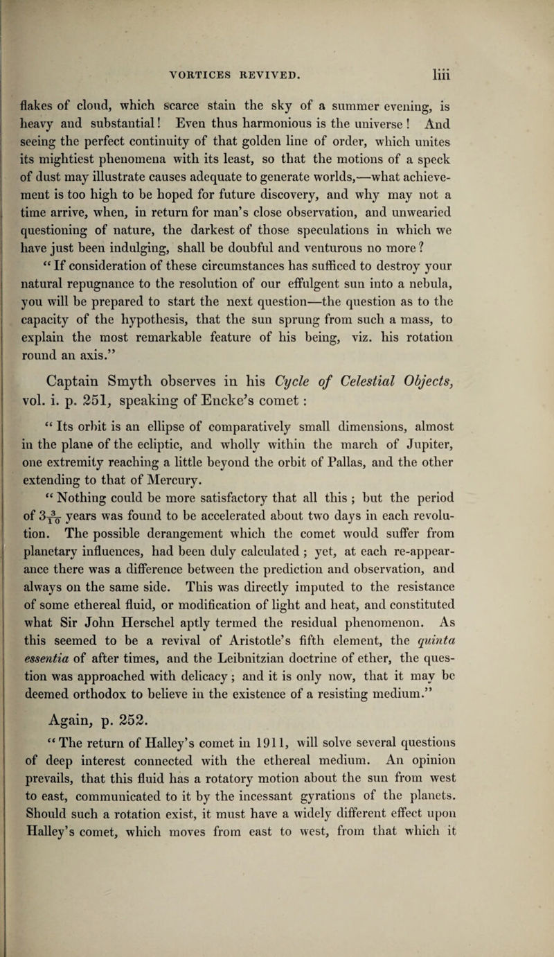 flakes of cloud, which scarce stain the sky of a summer evening, is heavy and substantial! Even thus harmonious is the universe ! And f seeing the perfect continuity of that golden line of order, which unites its mightiest phenomena with its least, so that the motions of a speck of dust may illustrate causes adequate to generate worlds,—what achieve¬ ment is too high to be hoped for future discovery, and why may not a time arrive, when, in return for man’s close observation, and unwearied questioning of nature, the darkest of those speculations in which we I have just been indulging, shall be doubful and venturous no more? “ If consideration of these circumstances has sufficed to destroy your natural repugnance to the resolution of our effulgent sun into a nebula, you will be prepared to start the next question—the question as to the capacity of the hypothesis, that the sun sprung from such a mass, to explain the most remarkable feature of his being, viz. his rotation round an axis.” Captain Smyth observes in his Cycle of Celestial Objects, vol. i. p. 251, speaking of Encke^s comet: “ Its orbit is an ellipse of comparatively small dimensions, almost in the plane of the ecliptic, and wholly within the march of Jupiter, one extremity reaching a little beyond the orbit of Pallas, and the other extending to that of Mercury. “ Nothing could be more satisfactory that all this ; but the period of 3^ years was found to be accelerated about two days in each revolu¬ tion. The possible derangement which the comet would suffer from planetary influences, had been duly calculated ; yet, at each re-appear¬ ance there was a difference between the prediction and observation, and always on the same side. This was directly imputed to the resistance I of some ethereal fluid, or modification of light and heat, and constituted what Sir John Herschel aptly termed the residual phenomenon. As this seemed to be a revival of Aristotle’s fifth element, the quinta essentia of after times, and the Leibnitzian doctrine of ether, the ques¬ tion was approached with delicacy; and it is only now, that it may be deemed orthodox to believe in the existence of a resisting medium.” Again, p. 252. “ The return of Halley’s comet in 1911, will solve several questions of deep interest connected with the ethereal medium. An opinion prevails, that this fluid has a rotatory motion about the sun from west to east, communicated to it by the incessant gyrations of the planets. Should such a rotation exist, it must have a widely different effect upon Halley’s comet, which moves from east to west, from that which it