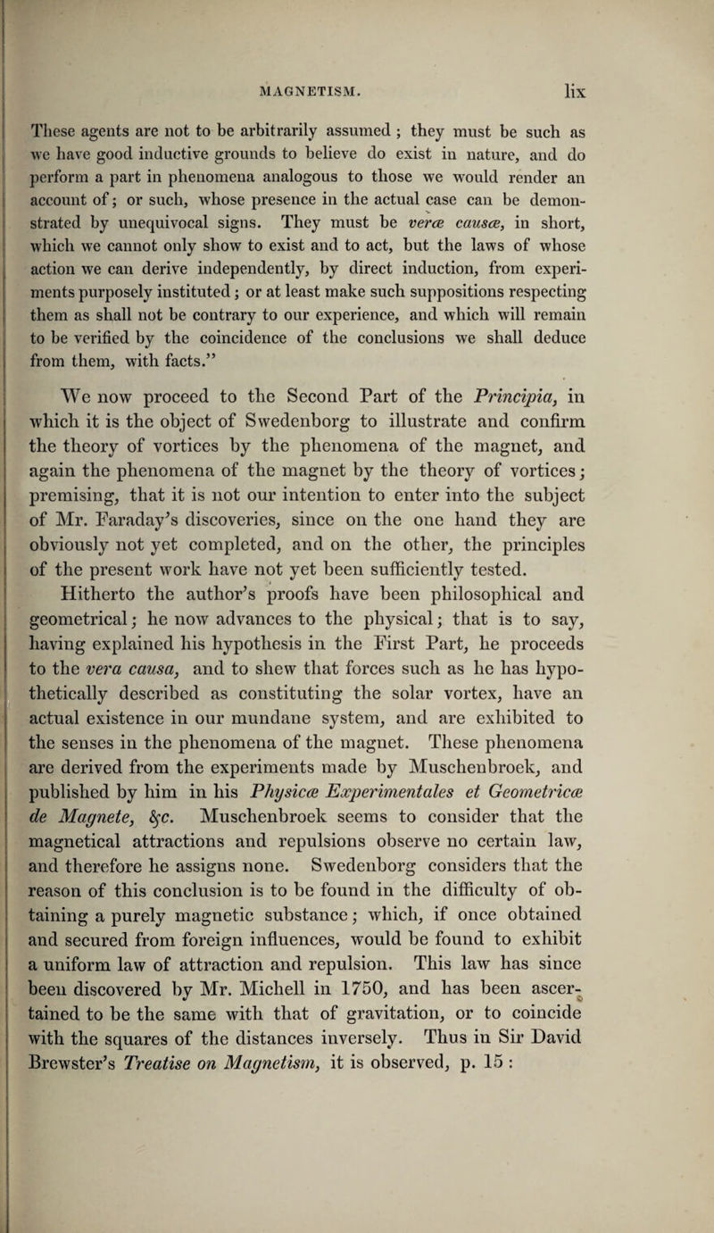 These agents are not to be arbitrarily assumed ; they must be such as we have good inductive grounds to believe do exist in nature, and do i perform a part in phenomena analogous to those we would render an j account of; or such, whose presence in the actual case can be demon- I strated by unequivocal signs. They must be verce causce, in short, which we cannot only show to exist and to act, but the laws of whose action we can derive independently, by direct induction, from experi¬ ments purposely instituted; or at least make such suppositions respecting them as shall not be contrary to our experience, and which will remain to be verified by the coincidence of the conclusions we shall deduce from them, with facts.” I i [ i We now proceed to the Second Part of the Principia, in which it is the object of Swedenborg to illustrate and confirm the theory of vortices by the phenomena of the magnet, and again the phenomena of the magnet by the theory of vortices; premising, that it is not our intention to enter into the subject of Mr. Faraday^s discoveries, since on the one hand they are obviously not yet completed, and on the other, the principles of the present work have not yet been sufficiently tested. Hitherto the authoFs proofs have been philosophical and geometrical; he now advances to the physical; that is to say, having explained his hypothesis in the First Part, he proceeds to the vera causa, and to shew that forces such as he has hypo¬ thetically described as constituting the solar vortex, have an actual existence in our mundane system, and are exhibited to the senses in the phenomena of the magnet. These phenomena are derived from the experiments made by Muschenbroek, and published by him in his Physicm Eocperimentales et Geometric(R de Magnete, ^c. Muschenbroek seems to consider that the magnetical attractions and repulsions observe no certain law, and therefore he assigns none. Swedenborg considers that the reason of this conclusion is to be found in the difficulty of ob¬ taining a purely magnetic substance; which, if once obtained and secured from foreign influences, would be found to exhibit a uniform law of attraction and repulsion. This law has since been discovered by Mr. Mich ell in 1750, and has been ascer¬ tained to be the same with that of gravitation, or to coincide with the squares of the distances inversely. Thus in Sir David Brewster’s Treatise on Magnetism, it is observed, p. 15 :