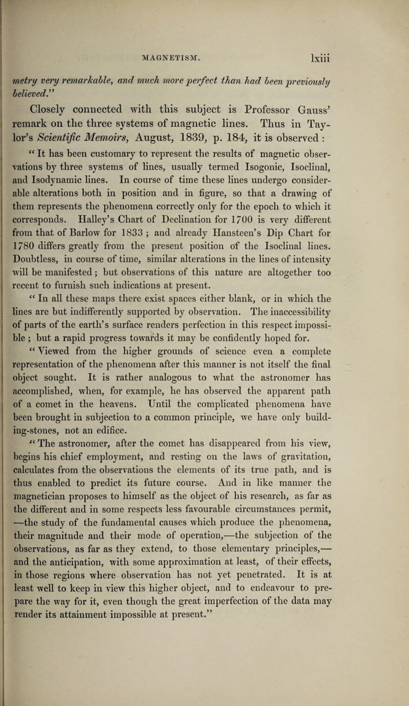 metry very remarkable, and much more perfect than had been previously believed Closely connected with this subject is Professor Gauss^ remark on the three systems of magnetic lines. Thus in Tay- lor^s Scientific Memoirs, August, 1839, p. 184, it is observed : It has been customary to represent the results of magnetic obser¬ vations by three systems of lines, usually termed Isogonic, Isoclinal, and Isodynamic lines. In course of time these lines undergo consider¬ able alterations both in position and in figure, so that a drawing of them represents the phenomena correctly only for the epoch to which it corresponds. Halley’s Chart of Declination for 1/00 is very different from that of Barlow for 1833; and already Hansteen’s Dip Chart for 1780 differs greatly from the present position of the Isoclinal lines. Doubtless, in course of time, similar alterations in the lines of intensity will be manifested ; but observations of this nature are altogether too recent to furnish such indications at present. In all these maps there exist spaces either blank, or in which the lines are but indifferently supported by observation. The inaccessibility of parts of the earth’s surface renders perfection in this respect impossi¬ ble ; but a rapid progress towards it may be confidently hoped for. ‘‘ Viewed from the higher grounds of science even a complete representation of the phenomena after this manner is not itself the final object sought. It is rather analogous to what the astronomer has accomplished, when, for example, he has observed the apparent path of a comet in the heavens. Until the complicated phenomena have been brought in subjection to a common principle, we have only build¬ ing-stones, not an edifice. The astronomer, after the comet has disappeared from his view, begins his chief employment, and resting on the laws of gravitation, calculates from the observations the elements of its true path, and is thus enabled to predict its future course. And in like manner the magnetician proposes to himself as the object of his research, as far as the different and in some respects less favourable circumstances permit, —the study of the fundamental causes which produce the phenomena, their magnitude and their mode of operation,—the subjection of the observations, as far as they extend, to those elementary principles,— and the anticipation, with some approximation at least, of their effects, in those regions where observation has not yet penetrated. It is at least well to keep in view this higher object, and to endeavour to pre¬ pare the way for it, even though the great imperfection of the data may render its attainment impossible at present.”