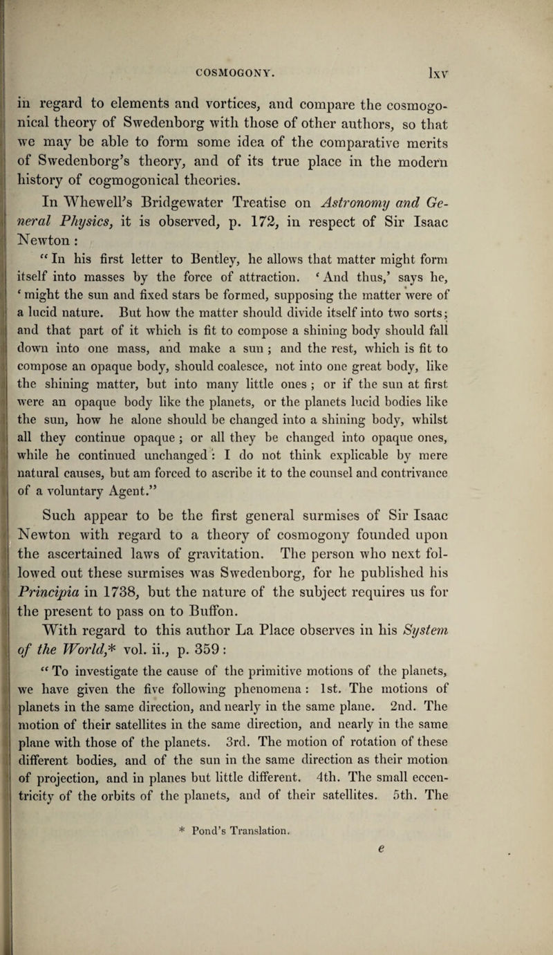 in regard to elements and vortices, and compare the cosmogo- nical theory of Swedenborg with those of other authors, so that we may be able to form some idea of the comparative merits of Swedenborg’s theory, and of its true place in the modern history of cogmogonical theories. In WhewelFs Bridgewater Treatise on Astronomy and Ge¬ neral Physics, it is observed, p. 172, in respect of Sir Isaac Newton: In his first letter to Bentley, he allows that matter might form itself into masses by the force of attraction. ‘ And thus,’ says he, ‘ might the sun and fixed stars be formed, supposing the matter were of a lucid nature. But how the matter should divide itself into two sorts; and that part of it which is fit to compose a shining body should fall down into one mass, and make a sun ; and the rest, which is fit to compose an opaque body, should coalesce, not into one great body, like the shining matter, but into many little ones ; or if the sun at first were an opaque body like the planets, or the planets lucid bodies like the sun, how he alone should be changed into a shining body, whilst all they continue opaque ; or all they be changed into opaque ones, while he continued unchanged I do not think explicable by mere natural causes, but am forced to ascribe it to the counsel and contrivance of a voluntary Agent.” Such appear to be the first general surmises of Sir Isaac Newton with regard to a theory of cosmogony founded upon the ascertained laws of gravitation. The person who next fol¬ lowed out these surmises was Swedenborg, for he published his Principia in 1738, but the nature of the subject requires us for the present to pass on to Buffon. With regard to this author La Place observes in his Ptystem of the World,^ vol. ii., p. 359: “ To investigate the cause of the primitive motions of the planets, we have given the five following phenomena : 1st. The motions of planets in the same direction, and nearly in the same plane. 2nd. The motion of their satellites in the same direction, and nearly in the same plane with those of the planets. 3rd. The motion of rotation of these different bodies, and of the sun in the same direction as their motion of projection, and in planes but little different. 4th. The small eccen¬ tricity of the orbits of the planets, and of their satellites. 5th. The * Pond’s Translation. e