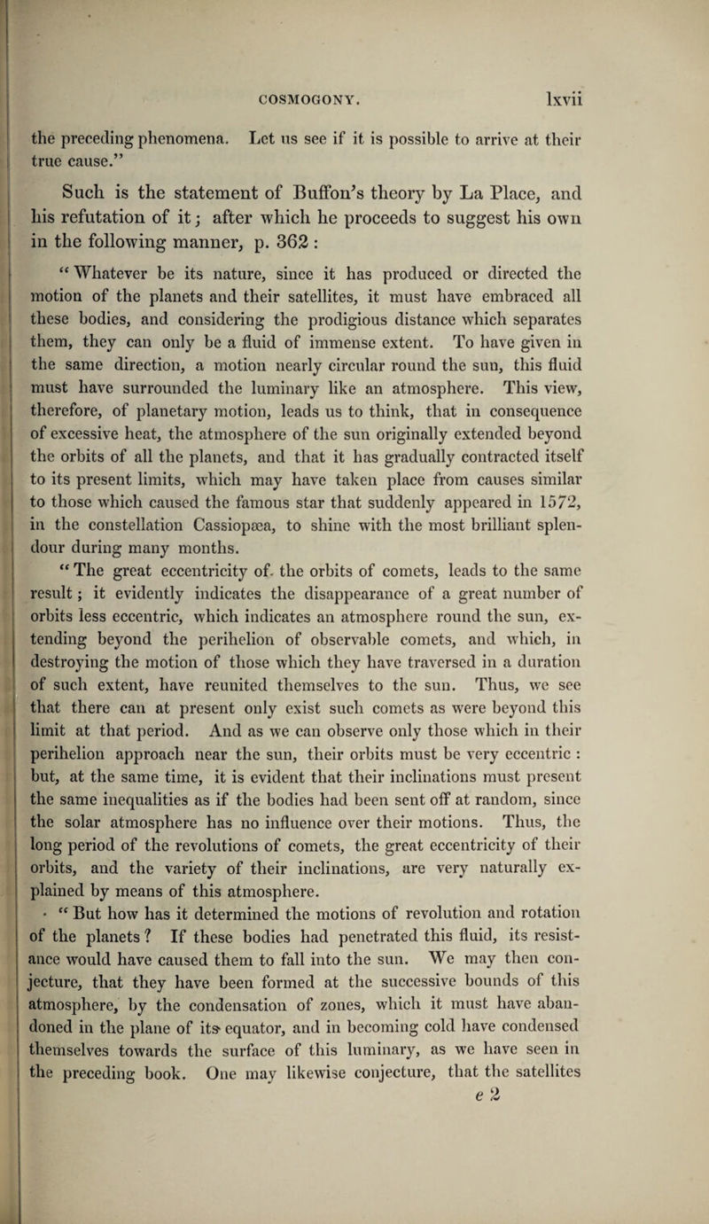 the preceding phenomena. Let ns see if it is possible to arrive at their true cause.” Such is the statement of Buffon^s theory by La Place, and his refutation of it; after which he proceeds to suggest his own in the following manner, p. 363 : “ Whatever be its nature, since it has produced or directed the motion of the planets and their satellites, it must have embraced all these bodies, and considering the prodigious distance which separates them, they can only be a fluid of immense extent. To have given in the same direction, a motion nearly circular round the sun, this fluid must have surrounded the luminary like an atmosphere. This view, therefore, of planetary motion, leads us to think, that in consequence of excessive heat, the atmosphere of the sun originally extended beyond the orbits of all the planets, and that it has gradually contracted itself to its present limits, which may have taken place from causes similar to those which caused the famous star that suddenly appeared in 1572, in the constellation Cassiopsea, to shine with the most brilliant splen¬ dour during many months. “ The great eccentricity of- the orbits of comets, leads to the same result; it evidently indicates the disappearance of a great number of orbits less eccentric, which indicates an atmosphere round the sun, ex¬ tending beyond the perihelion of observable comets, and which, in destroying the motion of those which they have traversed in a duration of such extent, have reunited themselves to the sun. Thus, we see that there can at present only exist such comets as were beyond this limit at that period. And as we can observe only those which in their perihelion approach near the sun, their orbits must be very eccentric : but, at the same time, it is evident that their inclinations must present the same inequalities as if the bodies had been sent off at random, since the solar atmosphere has no influence over their motions. Thus, the long period of the revolutions of comets, the great eccentricity of their orbits, and the variety of their inclinations, are very naturally ex¬ plained by means of this atmosphere. • But how has it determined the motions of revolution and rotation of the planets ? If these bodies had penetrated this fluid, its resist¬ ance would have caused them to fall into the sun. We may then con¬ jecture, that they have been formed at the successive bounds of this atmosphere, by the condensation of zones, which it must have aban¬ doned in the plane of IIS' equator, and in becoming cold liave condensed themselves towards the surface of this luminary, as we have seen in the preceding book. One may likewise conjecture, that the satellites e 2