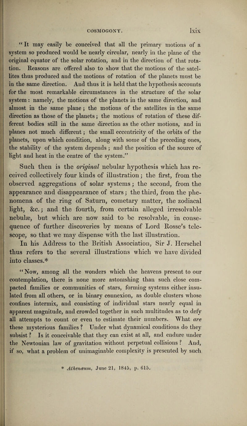 ‘‘ It may easily be conceived that all the primary motions of a system so produced would be nearly circular, nearly in the plane of the original equator of the solar rotation, and in the direction of that rota¬ tion. Reasons are offered also to show that the motions of the satel¬ lites thus produced and the motions of rotation of the planets must be in the same direction. And thus it is held that the hypothesis accounts for the most remarkable circumstances in the structure of the solar system: namely, the motions of the planets in the same direction, and almost in the same plane; the motions of the satellites in the same direction as those of the planets; the motions of rotation of these dif¬ ferent bodies still in the same direction as the other motions, and in planes not much different; the small eccentricity of the orbits of the planets, upon which condition, along with some of the preceding ones, the stability of the system depends ; and the position of the source of light and heat in the centre of the system.” Such then is the original nebular hypothesis which has re¬ ceived collectively four kinds of illustration; the first, from the observed aggregations of solar systems; the second, from the appearance and disappearance of stars; the third, from the phe¬ nomena of the ring of Saturn, cometary matter, the zodiacal light, &c.; and the fourth, from certain alleged irresolvable nebulse, but which are now said to be resolvable, in conse¬ quence of further discoveries by means of Lord Rossers tele¬ scope, so that we may dispense with the last illustration. In his Address to the British Association, Sir J. Herschel thus refers to the several illustrations which we have divided into classes.* “Now, among all the wonders which the heavens present to our contemplation, there is none more astonishing than such close com¬ pacted families or communities of stars, forming systems either insu¬ lated from all others, or in binary connexion, as double clusters whose confines intermix, and consisting of individual stars nearly equal in apparent magnitude, and crowded together in such multitudes as to defy all attempts to count or even to estimate their numbers. What are these mysterious families ? Under what dynamical conditions do they subsist ? Is it conceivable that they can exist at all, and endure under the Newtonian law of gravitation without perpetual collisions ? And, if so, what a problem of unimaginable complexity is presented by such * Athenaeum, June 21, 1845, p. 615.