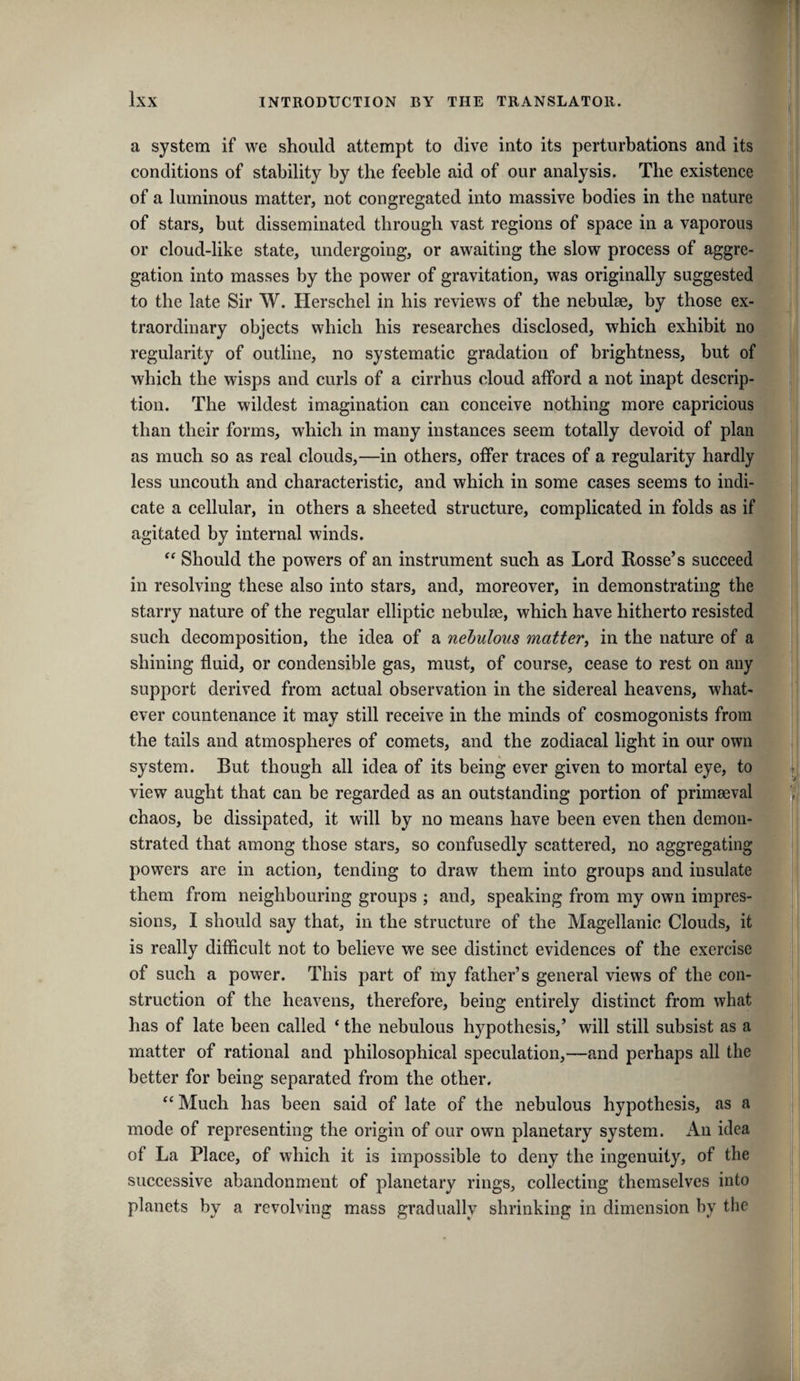 a system if we should attempt to dive into its perturbations and its conditions of stability by the feeble aid of our analysis. The existence of a luminous matter, not congregated into massive bodies in the nature of stars, but disseminated through vast regions of space in a vaporous or cloud-like state, undergoing, or awaiting the slow process of aggre¬ gation into masses by the power of gravitation, was originally suggested to the late Sir W. Herschel in his reviews of the nebulse, by those ex¬ traordinary objects which his researches disclosed, which exhibit no regularity of outline, no systematic gradation of brightness, but of which the wisps and curls of a cirrhus cloud afford a not inapt descrip¬ tion. The wildest imagination can conceive nothing more capricious than their forms, which in many instances seem totally devoid of plan as much so as real clouds,—in others, offer traces of a regularity hardly less uncouth and characteristic, and which in some cases seems to indi¬ cate a cellular, in others a sheeted structure, complicated in folds as if agitated by internal winds. “ Should the powers of an instrument such as Lord Rosse’s succeed in resolving these also into stars, and, moreover, in demonstrating the starry nature of the regular elliptic nebulae, which have hitherto resisted such decomposition, the idea of a nebulous mattery in the nature of a shining fluid, or condensible gas, must, of course, cease to rest on any support derived from actual observation in the sidereal heavens, what¬ ever countenance it may still receive in the minds of cosmogonists from the tails and atmospheres of comets, and the zodiacal light in our own system. But though all idea of its being ever given to mortal eye, to view aught that can be regarded as an outstanding portion of primaeval chaos, be dissipated, it will by no means have been even then demon¬ strated that among those stars, so confusedly scattered, no aggregating powers are in action, tending to draw them into groups and insulate them from neighbouring groups ; and, speaking from my own impres¬ sions, I should say that, in the structure of the Magellanic Clouds, it is really difficult not to believe we see distinct evidences of the exercise of such a power. This part of my father’s general views of the con¬ struction of the heavens, therefore, being entirely distinct from what has of late been called ‘ the nebulous hypothesis,’ will still subsist as a matter of rational and philosophical speculation,—and perhaps all the better for being separated from the other, ‘‘Much has been said of late of the nebulous hypothesis, as a mode of representing the origin of our own planetary system. An idea of La Place, of which it is impossible to deny the ingenuity, of the successive abandonment of planetary rings, collecting themselves into planets by a revolving mass gradually shrinking in dimension by tlie