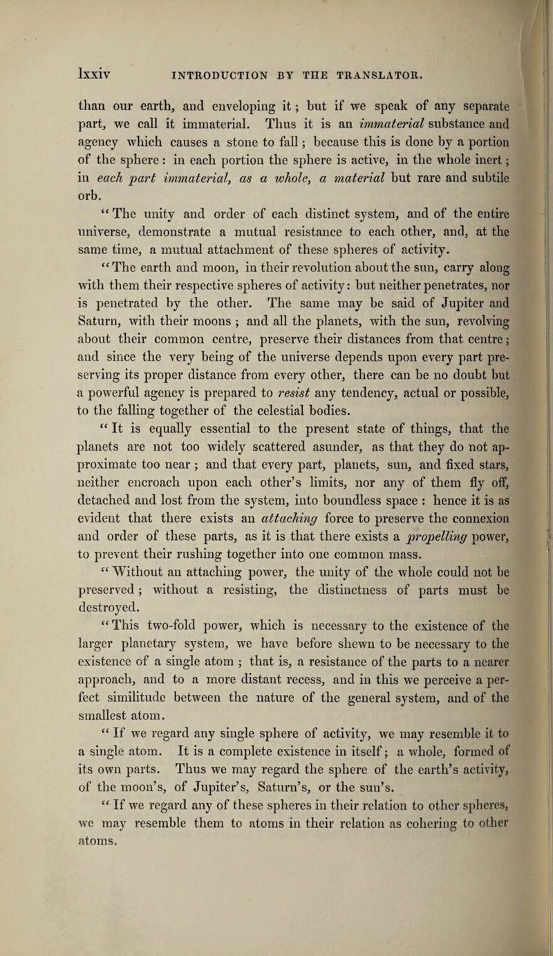 than our earth, and enveloping it; but if we speak of any separate part, we call it immaterial. Thus it is an immaterial substance and agency which causes a stone to fall; because this is done by a portion of the sphere: in each portion the sphere is active, in the whole inert; in each 'part immaterial^ as a whole^ a material but rare and subtile orb. “ The unity and order of each distinct system, and of the entire universe, demonstrate a mutual resistance to each other, and, at the same time, a mutual attachment of these spheres of activity. ‘‘ The earth and moon, in their revolution about the sun, carry along with them their respective spheres of activity: but neither penetrates, nor is penetrated by the other. The same may be said of Jupiter and Saturn, with their moons ; and all the planets, with the sun, revolving about their common centre, preserve their distances from that centre; and since the very being of the universe depends upon every part pre¬ serving its proper distance from every other, there can be no doubt but a powerful agency is prepared to resist any tendency, actual or possible, to the falling together of the celestial bodies. It is equally essential to the present state of things, that the planets are not too widely scattered asunder, as that they do not ap¬ proximate too near ; and that every part, planets, sun, and fixed stars, neither encroach upon each other’s limits, nor any of them fly off, detached and lost from the system, into boundless space : hence it is as evident that there exists an attaching force to preserve the connexion and order of these parts, as it is that there exists a propelling power, to prevent their rushing together into one common mass. “ Without an attaching power, the unity of the whole could not be preserved; without a resisting, the distinctness of parts must be destroyed. “ This two-fold power, which is necessary to the existence of the larger planetary system, we have before shewn to be necessary to the existence of a single atom ; that is, a resistance of the parts to a nearer approach, and to a more distant recess, and in this we perceive a per¬ fect similitude between the nature of the general system, and of the smallest atom. “If we regard any single sphere of activity, we may resemble it to a single atom. It is a complete existence in itself; a whole, formed of its own parts. Thus we may regard the sphere of the earth’s activity, of the moon’s, of Jupiter’s, Saturn’s, or the sun’s. “ If we regard any of these spheres in their relation to other spheres, we may resemble them to atoms in their relation as cohering to other atoms.