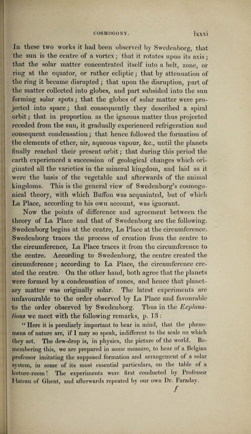 In these two works it had been observed by Swedenborg, that the sun is the centre of a vortex; that it rotates upon its axis; that the solar matter concentrated itself into a belt, zone, or ; ring at the equator, or rather ecliptic; that by attenuation of the ring it became disrupted; that upon the disruption, part of the matter collected into globes, and part subsided into the sun forming solar spots; that the globes of solar matter were pro¬ jected into space; that consequently they described a spiral orbit; that in proportion as the igneous matter thus projected receded from the sun, it gradually experienced refrigeration and consequent condensation; that hence followed the formation of the elements of ether, air, aqueous vapour, &c., until the planets finally reached their present orbit; that during this period the earth experienced a succession of geological changes which ori¬ ginated all the varieties in the mineral kingdom, and laid as it were the basis of the vegetable and afterwards of the animal kingdoms. This is the general view of Swedenborg’s cosmogo- nical theory, with which Buffon was acquainted, but of which La Place, according to his own account, was ignorant. Now the points of difference and agreement between the theory of La Place and that of Swedenborg are the following. Swedenborg begins at the centre, La Place at the circumference. Swedenborg traces the process of creation from the centre to the circumference. La Place traces it from the circumference to the centre. According to Swedenborg, the centre created the circumference; according to La Place, the circumference cre¬ ated the centre. On the other hand, both agree that the planets were formed by a condensation of zones, and hence that planet¬ ary matter was originally solar. The latest experiments are unfavourable to the order observed bv La Place and favourable to the order observed by Swedenborg. Thus in the Explana- lions we meet with the following remarks, p. 13 : Here it is peculiarly important to bear in mind, that the pheno¬ mena of nature are, if I may so speak, indifferent to the scale on which they act. The dew-drop is, in physics, the picture of the world. Re¬ membering this, we are prepared in some measure, to hear of a Belgian professor imitating the supposed formation and arrangement of a solar system, in some of its most essential particulars, on the table of a lecture-room! The experiments were first conducted by Professor Plateau of Ghent, and afterwards repeated by our own Dr. Faraday. I /