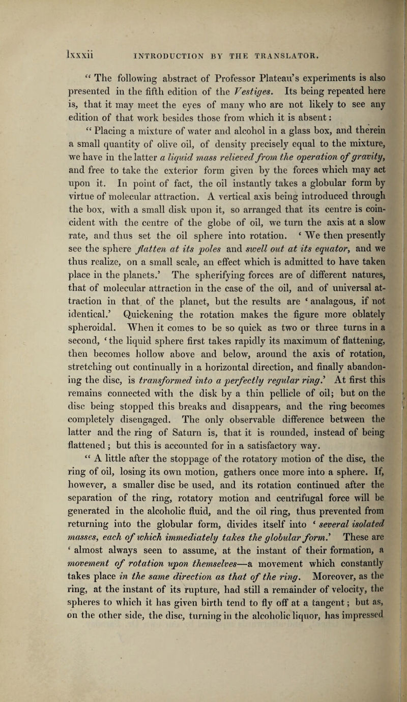 The following abstract of Professor Plateau’s experiments is also presented in the fifth edition of the Vestiges. Its being repeated here is, that it may meet the eyes of many who are not likely to see any edition of that work besides those from which it is absent: “ Placing a mixture of water and alcohol in a glass box, and therein a small quantity of olive oil, of density precisely equal to the mixture, we have in the latter a liquid mass relieved from the operation of gravity ^ and free to take the exterior form given by the forces which may act upon it. In point of fact, the oil instantly takes a globular form by virtue of molecular attraction. A vertical axis being introduced through the box, with a small disk upon it, so arranged that its centre is coin¬ cident with the centre of the globe of oil, we turn the axis at a slow rate, and thus set the oil sphere into rotation. ‘ We then presently see the sphere flatten at its poles and swell out at its equator^ and we thus realize, on a small scale, an effect which is admitted to have taken place in the planets.’ The spherifying forces are of different natures, that of molecular attraction in the case of the oil, and of universal at¬ traction in that of the planet, but the results are ‘ analagous, if not identical.’ Quickening the rotation makes the figure more oblately spheroidal. When it comes to be so quick as two or three turns in a second, ‘ the liquid sphere first takes rapidly its maximum of flattening, then becomes hollow above and below, around the axis of rotation, stretching out continually in a horizontal direction, and finally abandon¬ ing the disc, is transformed into a perfectly regular ring.* At first this remains connected with the disk by a thin pellicle of oil; but on the disc being stopped this breaks and disappears, and the ring becomes completely disengaged. The only observable difference between the latter and the ring of Saturn is, that it is rounded, instead of being flattened; but this is accounted for in a satisfactory way. ‘‘ A little after the stoppage of the rotatory motion of the disc, the ring of oil, losing its own motion, gathers once more into a sphere. If, however, a smaller disc be used, and its rotation continued after the separation of the ring, rotatory motion and centrifugal force will be generated in the alcoholic fluid, and the oil ring, thus prevented from returning into the globular form, divides itself into ‘ several isolated masses, each of which immediately takes the globular form* These are ‘ almost always seen to assume, at the instant of their formation, a movement of rotation upon themselves—a movement which constantly takes place in the same direction as that of the ring. Moreover, as the ring, at the instant of its rupture, had still a remainder of velocity, the spheres to which it has given birth tend to fly off at a tangent; but as, on the other side, the disc, turning in the alcoholic liquor, has impressed