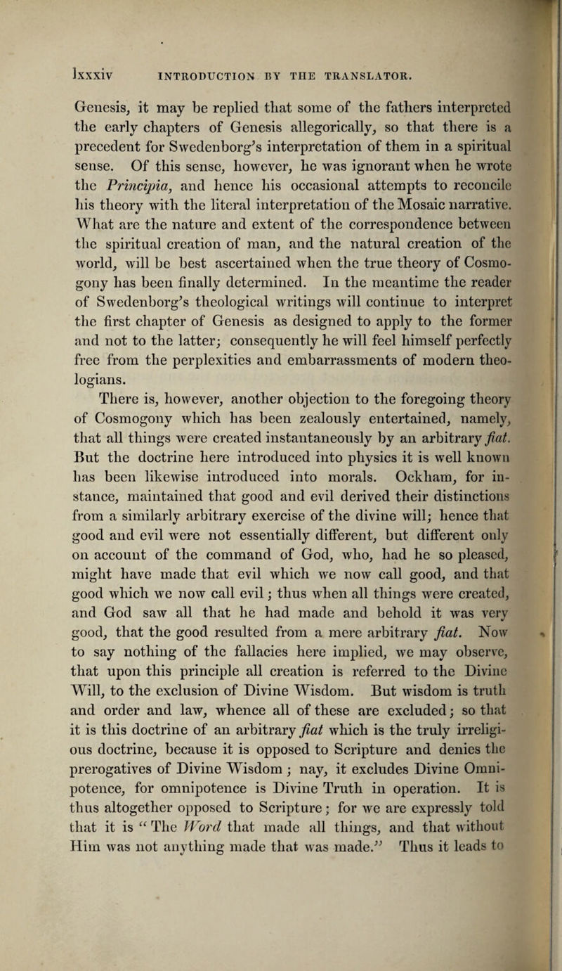 Genesis, it may be replied tliat some of the fathers interpreted the early chapters of Genesis allegorically, so that there is a precedent for Swedenborg^s interpretation of them in a spiritual sense. Of this sense, however, he was ignorant when he wrote the Principia, and hence his occasional attempts to reconcile his theory with the literal interpretation of the Mosaic narrative. What are the nature and extent of the correspondence between the spiritual creation of man, and the natural creation of the world, will be best ascertained when the true theory of Cosmo¬ gony has been finally determined. In the meantime the reader of Swedenborg’s theological writings will continue to interpret tlie first chapter of Genesis as designed to apply to the former and not to the latter; consequently he will feel himself perfectly free from the perplexities and embarrassments of modern theo¬ logians. There is, however, another objection to the foregoing theory of Cosmogony which has been zealously entertained, namely, that all things were created instantaneously by an arbitrary fiat. But the doctrine here introduced into physics it is well known has been likewise introduced into morals. Ockham, for in¬ stance, maintained that good and evil derived their distinctions from a similarly arbitrary exercise of the divine will; hence that good and evil were not essentially different, but different only on account of the command of God, who, had he so pleased, might have made that evil which we now call good, and that good which we now call evil; thus when all things were created, and God saw all that he had made and behold it was very good, that the good resulted from a mere arbitrary fiat. Now to say nothing of the fallacies here implied, we may observe, that upon this principle all creation is referred to the Divine Will, to the exclusion of Divine Wisdom. But wisdom is truth and order and law, whence all of these are excluded; so that it is this doctrine of an arbitrary which is the truly irreligi¬ ous doctrine, because it is opposed to Scripture and denies the prerogatives of Divine Wisdom ; nay, it excludes Divine Omni¬ potence, for omnipotence is Divine Truth in operation. It is thus altogether opposed to Scripture; for we are expressly told that it is The Word that made all things, and that without Him was not anything made that was made.” Thus it leads to