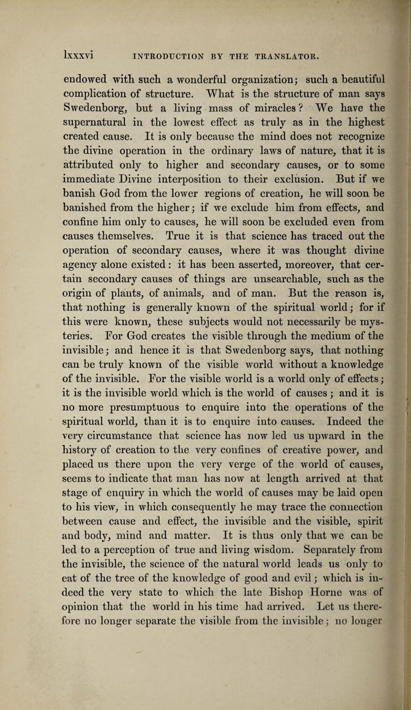 endowed with such a wonderful organization; such a beautiful complication of structure. What is the structure of man says Swedenborg, but a living mass of miracles ? We have the supernatural in the lowest effect as truly as in the highest* created cause. It is only because the mind does not recognize the divine operation in the ordinary laws of nature, that it is attributed only to higher and secondary causes, or to some immediate Divine interposition to their exclusion. But if we banish God from the lower regions of creation, he will soon be banished from the higher; if we exclude him from effects, and confine him only to causes, he will soon be excluded even from causes themselves. True it is that science has traced out the operation of secondary causes, where it was thought divine agency alone existed: it has been asserted, moreover, that cer¬ tain secondary causes of things are unsearchable, such as the origin of plants, of animals, and of man. But the reason is, that nothing is generally known of the spiritual world; for if this were known, these subjects would not necessarily be mys¬ teries. For God creates the visible through the medium of the invisible; and hence it is that Swedenborg says, that nothing can be truly known of the visible world without a knowledge of the invisible. For the visible world is a world only of effects; it is the invisible world which is the world of causes ; and it is no more presumptuous to enquire into the operations of the spiritual world, than it is to enquire into causes. Indeed the very circumstance that science has now led us upward in the history of creation to the very confines of creative power, and placed us there upon the very verge of the world of causes, seems to indicate that man has now at length arrived at that stage of enquiry in which the world of causes may be laid open to his view, in which consequently he may trace the connection between cause and effeet, the invisible and the visible, spirit and body, mind and matter. It is thus only that we can be led to a perception of true and living wisdom. Separately from the invisible, the scienee of the natural world leads us only to eat of the tree of the knowledge of good and evil; whieh is in¬ deed the very state to which the late Bishop Horne was of opinion that the world in his time had arrived. Let us there¬ fore no longer separate the visible from the invisible; no longer